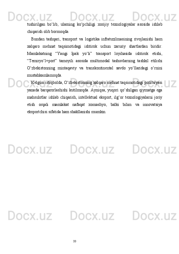 33tushirilgan   bo‘lib,   ularning   ko‘pchiligi   xorijiy   texnologiyalar   asosida   ishlab
chiqarish olib bormoqda.
Bundan   tashqari,   transport   va   logistika   infratuzilmasining   rivojlanishi   ham
xalqaro   mehnat   taqsimotidagi   ishtirok   uchun   zaruriy   shartlardan   biridir.
Mamlakatning   “Yangi   Ipak   yo‘li”   transport   loyihasida   ishtirok   etishi,
“Temiryo‘l+port”   tamoyili   asosida   multimodal   tashuvlarning   tashkil   etilishi
O‘zbekistonning   mintaqaviy   va   transkontinental   savdo   yo‘llaridagi   o‘rnini
mustahkamlamoqda.
Kelgusi istiqbolda, O‘zbekistonning xalqaro mehnat taqsimotidagi pozitsiyasi
yanada   barqarorlashishi   kutilmoqda.   Ayniqsa,   yuqori   qo‘shilgan   qiymatga   ega
mahsulotlar   ishlab   chiqarish,   intellektual   eksport,   ilg‘or   texnologiyalarni   joriy
etish   orqali   mamlakat   nafaqat   xomashyo,   balki   bilim   va   innovatsiya
eksportchisi sifatida ham shakllanishi mumkin. 
