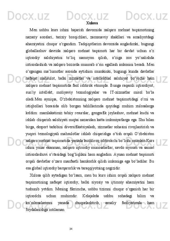 34 Xulosa
Men   ushbu   kurs   ishini   bajarish   davomida   xalqaro   mehnat   taqsimotining
nazariy   asoslari,   tarixiy   bosqichlari,   zamonaviy   shakllari   va   amaliyotdagi
ahamiyatini   chuqur   o‘rgandim.   Tadqiqotlarim   davomida   angladimki,   bugungi
globallashuv   davrida   xalqaro   mehnat   taqsimoti   har   bir   davlat   uchun   o‘z
iqtisodiy   salohiyatini   to‘liq   namoyon   qilish,   o‘ziga   xos   yo‘nalishda
ixtisoslashish va xalqaro bozorda munosib o‘rin egallash imkonini beradi. Men
o‘rgangan   ma’lumotlar   asosida   aytishim   mumkinki,   bugungi   kunda   davlatlar
nafaqat   mahsulot,   balki   xizmatlar   va   intellektual   salohiyat   bo‘yicha   ham
xalqaro   mehnat   taqsimotida   faol   ishtirok   etmoqda.   Bunga   raqamli   iqtisodiyot,
sun’iy   intellekt,   moliyaviy   texnologiyalar   va   IT-xizmatlar   misol   bo‘la
oladi.Men   ayniqsa,   O‘zbekistonning   xalqaro   mehnat   taqsimotidagi   o‘rni   va
istiqbollari   borasida   olib   borgan   tahlillarimda   quyidagi   muhim   xulosalarga
keldim:   mamlakatimiz   tabiiy   resurslar,   geografik   joylashuv,   mehnat   kuchi   va
ishlab chiqarish salohiyati nuqtai nazaridan katta imkoniyatlarga ega. Shu bilan
birga, eksport tarkibini diversifikatsiyalash, xizmatlar sohasini rivojlantirish va
yuqori   texnologiyali   mahsulotlar   ishlab   chiqarishga   o‘tish   orqali   O‘zbekiston
xalqaro mehnat taqsimotida yanada kuchliroq ishtirokchi bo‘lishi mumkin.Kurs
ishini yozar ekanman, xalqaro iqtisodiy munosabatlar, savdo siyosati va sanoat
ixtisoslashuvi   o‘rtasidagi   bog‘liqlikni   ham   angladim.   Aynan   mehnat   taqsimoti
orqali  davlatlar  o‘zaro manfaatli  hamkorlik qilish imkoniga ega bo‘ladilar. Bu
esa global iqtisodiy barqarorlik va taraqqiyotning negizidir.
Xulosa   qilib   aytadigan   bo‘lsam,   men   bu   kurs   ishim   orqali   xalqaro   mehnat
taqsimotining   nafaqat   iqtisodiy,   balki   siyosiy   va   ijtimoiy   ahamiyatini   ham
tushunib   yetdim.   Mening   fikrimcha,   ushbu   tizimni   chuqur   o‘rganish   har   bir
iqtisodchi   uchun   muhimdir.   Kelajakda   ushbu   sohadagi   bilim   va
ko‘nikmalarimni   yanada   chuqurlashtirib,   amaliy   faoliyatimda   ham
foydalanishga intilaman. 
