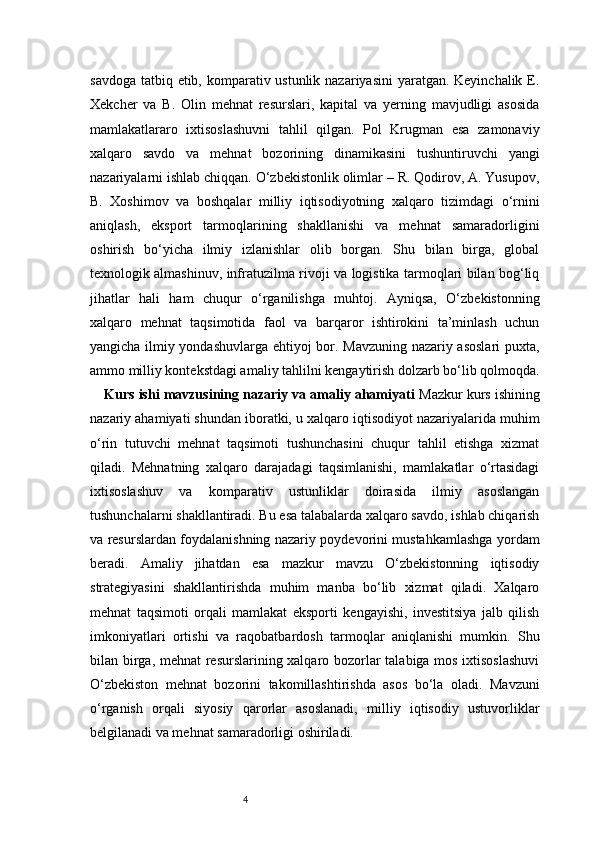 4savdoga tatbiq etib, komparativ ustunlik nazariyasini  yaratgan. Keyinchalik E.
Xekcher   va   B.   Olin   mehnat   resurslari,   kapital   va   yerning   mavjudligi   asosida
mamlakatlararo   ixtisoslashuvni   tahlil   qilgan.   Pol   Krugman   esa   zamonaviy
xalqaro   savdo   va   mehnat   bozorining   dinamikasini   tushuntiruvchi   yangi
nazariyalarni ishlab chiqqan. O‘zbekistonlik olimlar – R. Qodirov, A. Yusupov,
B.   Xoshimov   va   boshqalar   milliy   iqtisodiyotning   xalqaro   tizimdagi   o‘rnini
aniqlash,   eksport   tarmoqlarining   shakllanishi   va   mehnat   samaradorligini
oshirish   bo‘yicha   ilmiy   izlanishlar   olib   borgan.   Shu   bilan   birga,   global
texnologik almashinuv, infratuzilma rivoji va logistika tarmoqlari bilan bog‘liq
jihatlar   hali   ham   chuqur   o‘rganilishga   muhtoj.   Ayniqsa,   O‘zbekistonning
xalqaro   mehnat   taqsimotida   faol   va   barqaror   ishtirokini   ta’minlash   uchun
yangicha ilmiy yondashuvlarga ehtiyoj bor. Mavzuning nazariy asoslari puxta,
ammo milliy kontekstdagi amaliy tahlilni kengaytirish dolzarb bo‘lib qolmoqda.
Kurs ishi mavzusining nazariy va amaliy ahamiyati   Mazkur kurs ishining
nazariy ahamiyati shundan iboratki, u xalqaro iqtisodiyot nazariyalarida muhim
o‘rin   tutuvchi   mehnat   taqsimoti   tushunchasini   chuqur   tahlil   etishga   xizmat
qiladi.   Mehnatning   xalqaro   darajadagi   taqsimlanishi,   mamlakatlar   o‘rtasidagi
ixtisoslashuv   va   komparativ   ustunliklar   doirasida   ilmiy   asoslangan
tushunchalarni shakllantiradi. Bu esa talabalarda xalqaro savdo, ishlab chiqarish
va resurslardan foydalanishning nazariy poydevorini mustahkamlashga yordam
beradi.   Amaliy   jihatdan   esa   mazkur   mavzu   O‘zbekistonning   iqtisodiy
strategiyasini   shakllantirishda   muhim   manba   bo‘lib   xizmat   qiladi.   Xalqaro
mehnat   taqsimoti   orqali   mamlakat   eksporti   kengayishi,   investitsiya   jalb   qilish
imkoniyatlari   ortishi   va   raqobatbardosh   tarmoqlar   aniqlanishi   mumkin.   Shu
bilan birga, mehnat  resurslarining xalqaro bozorlar talabiga mos ixtisoslashuvi
O‘zbekiston   mehnat   bozorini   takomillashtirishda   asos   bo‘la   oladi.   Mavzuni
o‘rganish   orqali   siyosiy   qarorlar   asoslanadi,   milliy   iqtisodiy   ustuvorliklar
belgilanadi va mehnat samaradorligi oshiriladi. 