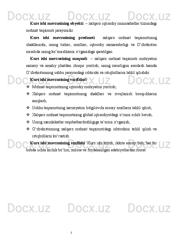 5Kurs ishi mavzusining obyekti    – xalqaro iqtisodiy munosabatlar tizimidagi
mehnat taqsimoti jarayonidir.
Kurs   ishi   mavzusining   predmeti     xalqaro   mehnat   taqsimotining
shakllanishi,   uning   turlari,   omillari,   iqtisodiy   samaradorligi   va   O‘zbekiston
misolida uning ko‘rinishlarini o‘rganishga qaratilgan.
Kurs   ishi   mavzusining   maqsadi     –   xalqaro   mehnat   taqsimoti   mohiyatini
nazariy   va   amaliy   jihatdan   chuqur   yoritish,   uning   zarurligini   asoslash   hamda
O‘zbekistonning ushbu jarayondagi ishtiroki va istiqbollarini tahlil qilishdir.
Kurs ishi mavzusining vazifalari
 Mehnat taqsimotining iqtisodiy mohiyatini yoritish;
 Xalqaro   mehnat   taqsimotining   shakllari   va   rivojlanish   bosqichlarini
aniqlash;
 Ushbu taqsimotning zaruriyatini belgilovchi asosiy omillarni tahlil qilish;
 Xalqaro mehnat taqsimotining global iqtisodiyotdagi o‘rnini ochib berish;
 Uning mamlakatlar raqobatbardoshligiga ta’sirini o‘rganish;
 O‘zbekistonning   xalqaro   mehnat   taqsimotidagi   ishtirokini   tahlil   qilish   va
istiqbollarni ko‘rsatish.
Kurs ishi mavzusining tuzilishi    Kurs ishi kirish, ikkita asosiy bob, har bir
bobda uchta kichik bo‘lim, xulosa va foydalanilgan adabiyotlardan iborat. 