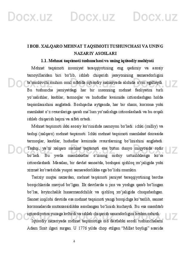 6I BOB. XALQARO MEHNAT TAQSIMOTI TUSHUNCHASI VA UNING
NAZARIY ASOSLARI
1.1. Mehnat taqsimoti tushunchasi va uning iqtisodiy mohiyati
Mehnat   taqsimoti   insoniyat   taraqqiyotining   eng   qadimiy   va   asosiy
tamoyillaridan   biri   bo‘lib,   ishlab   chiqarish   jarayonining   samaradorligini
ta’minlovchi  muhim omil sifatida iqtisodiy nazariyada alohida o‘rin egallaydi.
Bu   tushuncha   jamiyatdagi   har   bir   insonning   mehnat   faoliyatini   turli
yo‘nalishlar,   kasblar,   tarmoqlar   va   hududlar   kesimida   ixtisoslashgan   holda
taqsimlanishini   anglatadi.   Boshqacha   aytganda,   har   bir   shaxs,   korxona   yoki
mamlakat o‘z resurslariga qarab ma’lum yo‘nalishga ixtisoslashadi va bu orqali
ishlab chiqarish hajmi va sifati ortadi.
Mehnat taqsimoti ikki asosiy ko‘rinishda namoyon bo‘ladi: ichki (milliy) va
tashqi   (xalqaro)  mehnat   taqsimoti.  Ichki   mehnat   taqsimoti  mamlakat   doirasida
tarmoqlar,   kasblar,   hududlar   kesimida   resurslarning   bo‘linishini   anglatadi.
Tashqi,   ya’ni   xalqaro   mehnat   taqsimoti   esa   butun   dunyo   miqyosida   sodir
bo‘ladi.   Bu   yerda   mamlakatlar   o‘zining   nisbiy   ustunliklariga   ko‘ra
ixtisoslashadi.   Masalan,   bir   davlat   sanoatda,   boshqasi   qishloq   xo‘jaligida   yoki
xizmat ko‘rsatishda yuqori samaradorlikka ega bo‘lishi mumkin.
Tarixiy   nuqtai   nazardan,   mehnat   taqsimoti   jamiyat   taraqqiyotining   barcha
bosqichlarida   mavjud   bo‘lgan.   Ilk   davrlarda   u   jins   va   yoshga   qarab   bo‘lingan
bo‘lsa,   keyinchalik   hunarmandchilik   va   qishloq   xo‘jaligida   chuqurlashgan.
Sanoat inqilobi davrida esa mehnat taqsimoti yangi bosqichga ko‘tarilib, sanoat
korxonalarida mutaxassislikka asoslangan bo‘linish kuchaydi. Bu esa masshtab
iqtisodiyotini yuzaga keltirdi va ishlab chiqarish unumdorligini keskin oshirdi.
Iqtisodiy   nazariyada   mehnat   taqsimotiga   oid   dastlabki   asosli   tushunchalarni
Adam   Smit   ilgari   surgan.   U   1776   yilda   chop   etilgan   “Millat   boyligi”   asarida 