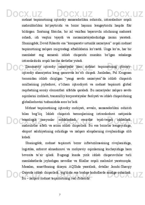7mehnat   taqsimotining   iqtisodiy   samaradorlikni   oshirishi,   ixtisoslashuv   orqali
mahsuldorlikni   ko‘paytirishi   va   bozor   hajmini   kengaytirishi   haqida   fikr
bildirgan.   Smitning   fikricha,   bir   xil   vazifani   bajaruvchi   ishchining   mahorati
oshadi,   ish   vaqtini   tejaydi   va   mexanizatsiyalashishga   zamin   yaratadi.
Shuningdek, Devid Rikardo esa “komparativ ustunlik nazariyasi” orqali mehnat
taqsimotining   xalqaro   miqyosdagi   afzalliklarini   ko‘rsatdi.   Unga   ko‘ra,   har   bir
mamlakat   eng   samarali   ishlab   chiqarishi   mumkin   bo‘lgan   sohalarga
ixtisoslashishi orqali barcha davlatlar yutadi.
Zamonaviy   iqtisodiy   nazariyalar   ham   mehnat   taqsimotining   ijtimoiy-
iqtisodiy   ahamiyatini   keng   qamrovda   ko‘rib   chiqadi.   Jumladan,   Pol   Krugman
tomonidan   ishlab   chiqilgan   “yangi   savdo   nazariyasi”da   ishlab   chiqarish
omillarining   joylashuvi,   o‘lcham   iqtisodiyoti   va   mehnat   taqsimoti   global
raqobatning   asosiy   elementlari   sifatida   qaraladi.   Bu   nazariyalar   xalqaro   savdo
oqimlarini izohlash, transmilliy korporatsiyalar faoliyati va ishlab chiqarishning
globallashuvini tushunishda asos bo‘ladi.
Mehnat   taqsimotining   iqtisodiy   mohiyati,   avvalo,   samaradorlikni   oshirish
bilan   bog‘liq.   Ishlab   chiqarish   tarmoqlarining   ixtisoslashuvi   natijasida
texnologik   jarayonlar   soddalashadi,   resurslar   tejab-tergab   ishlatiladi,
mahsulotlar   sifatli   va   arzon   ishlab   chiqariladi.   Bu   esa   bozorlar   kengayishiga,
eksport   salohiyatining   oshishiga   va   xalqaro   aloqalarning   rivojlanishiga   olib
keladi.
Shuningdek,   mehnat   taqsimoti   bozor   infratuzilmasining   rivojlanishiga,
logistika,   axborot   almashinuvi   va   moliyaviy   oqimlarning   kuchayishiga   ham
bevosita   ta’sir   qiladi.   Bugungi   kunda   yirik   ishlab   chiqaruvchilar   turli
mamlakatlarda   joylashgan   zavodlar   va   filiallar   orqali   mahsulot   yaratmoqda.
Masalan,   smartfonning   dizayni   AQShda   yaratiladi,   detallar   Janubi-Sharqiy
Osiyoda ishlab chiqariladi, yig‘ilishi  esa  boshqa hududlarda amalga oshiriladi.
Bu – xalqaro mehnat taqsimotining real ifodasidir. 