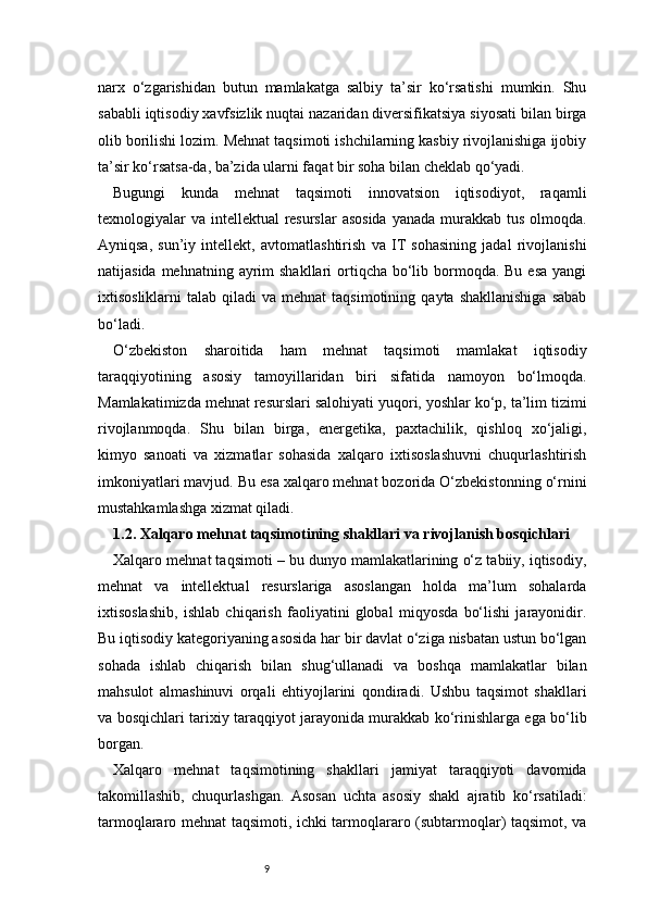 9narx   o‘zgarishidan   butun   mamlakatga   salbiy   ta’sir   ko‘rsatishi   mumkin.   Shu
sababli iqtisodiy xavfsizlik nuqtai nazaridan diversifikatsiya siyosati bilan birga
olib borilishi lozim. Mehnat taqsimoti ishchilarning kasbiy rivojlanishiga ijobiy
ta’sir ko‘rsatsa-da, ba’zida ularni faqat bir soha bilan cheklab qo‘yadi.
Bugungi   kunda   mehnat   taqsimoti   innovatsion   iqtisodiyot,   raqamli
texnologiyalar va intellektual resurslar  asosida yanada murakkab tus olmoqda.
Ayniqsa,   sun’iy   intellekt,   avtomatlashtirish   va   IT   sohasining   jadal   rivojlanishi
natijasida mehnatning  ayrim  shakllari  ortiqcha bo‘lib bormoqda. Bu  esa yangi
ixtisosliklarni   talab  qiladi  va  mehnat  taqsimotining   qayta  shakllanishiga   sabab
bo‘ladi.
O‘zbekiston   sharoitida   ham   mehnat   taqsimoti   mamlakat   iqtisodiy
taraqqiyotining   asosiy   tamoyillaridan   biri   sifatida   namoyon   bo‘lmoqda.
Mamlakatimizda mehnat resurslari salohiyati yuqori, yoshlar ko‘p, ta’lim tizimi
rivojlanmoqda.   Shu   bilan   birga,   energetika,   paxtachilik,   qishloq   xo‘jaligi,
kimyo   sanoati   va   xizmatlar   sohasida   xalqaro   ixtisoslashuvni   chuqurlashtirish
imkoniyatlari mavjud. Bu esa xalqaro mehnat bozorida O‘zbekistonning o‘rnini
mustahkamlashga xizmat qiladi.
1.2. Xalqaro mehnat taqsimotining shakllari va rivojlanish bosqichlari
Xalqaro mehnat taqsimoti – bu dunyo mamlakatlarining o‘z tabiiy, iqtisodiy,
mehnat   va   intellektual   resurslariga   asoslangan   holda   ma’lum   sohalarda
ixtisoslashib,   ishlab   chiqarish   faoliyatini   global   miqyosda   bo‘lishi   jarayonidir.
Bu iqtisodiy kategoriyaning asosida har bir davlat o‘ziga nisbatan ustun bo‘lgan
sohada   ishlab   chiqarish   bilan   shug‘ullanadi   va   boshqa   mamlakatlar   bilan
mahsulot   almashinuvi   orqali   ehtiyojlarini   qondiradi.   Ushbu   taqsimot   shakllari
va bosqichlari tarixiy taraqqiyot jarayonida murakkab ko‘rinishlarga ega bo‘lib
borgan.
Xalqaro   mehnat   taqsimotining   shakllari   jamiyat   taraqqiyoti   davomida
takomillashib,   chuqurlashgan.   Asosan   uchta   asosiy   shakl   ajratib   ko‘rsatiladi:
tarmoqlararo mehnat taqsimoti, ichki tarmoqlararo (subtarmoqlar) taqsimot, va 
