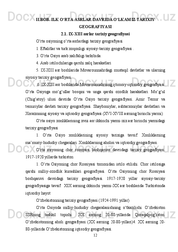 II.BOB. ILK O‘RTA ASRLAR DAVRIDA O‘LKAMIZ TARIXIY
GEOGRAFIYASI
2.1.   IX-XIII asrlar tarixiy geografiyasi
O‘rta osiyoning o‘rta asrlardagi tarixiy geografiyasi 
1. Eftalitlar va turk xoqonligi siyosiy-tarixiy geografiyasi .
3. O‘rta Osiyo arab xalifaligi tarkibida.    
4. Arab istilochilariga qarshi xalq harakatlari
5. IX-XIII  asr  boshlarida Movarounnahrdagi  mustaqil  davlatlar  va ularning
siyosiy tarixiy geografiyasi. 
  6. IX-XIII asr boshlarida Movarounnahrning ijtimoiy-iqtisodiy geografiyasi.
O‘rta   Osiyoga   mo‘g‘ullar   bosqini   va   unga   qarshi   ozodlik   harakatlari.   Mo‘g‘ul
(Chig‘atoy)   ulusi   davrida   O‘rta   Osiyo   tarixiy   geografiyasi.   Amir   Temur   va
temuriylar   davlati   tarixiy   geografiyasi.   Shayboniylar,   ashtarxoniylar   davlatlari   va
Xorazmning siyosiy va iqtisodiy geografiyasi (XVI-XVIII asrning birinchi yarmi)
O‘rta osiyo xonliklarining xviii asr ikkinchi yarmi-xix asr birinchi yarmidagi
tarixiy geografiyasi 
1.   O‘rta   Osiyo   xonliklarining   siyosiy   tarixiga   tavsif.   Xonliklarning
ma’muriy-hududiy chegaralari. Xonliklarning aholisi va iqtisodiy geografiyasi.
O‘rta   osiyoning   chor   rossiyasi   boshqaruvi   davridagi   tarixiy   geografiyasi.
1917-1920 yillarda turkiston 
1.   O‘rta   Osiyoning   chor   Rossiyasi   tomonidan   istilo   etilishi.   Chor   istilosiga
qarshi   milliy-ozodlik   kurashlari   geografiyasi.   O‘rta   Osiyoning   chor   Rossiyasi
boshqaruvi   davridagi   tarixiy   geografiyasi.   1917-1920   yillar   siyosiy-tarixiy
geografiyasiga tavsif.     XIX asrning ikkinchi yarmi-XX asr boshlarida Turkistonda
iqtisodiy hayot
O‘zbekistonning tarixiy geografiyasi (1924-1991 yillar) 
O‘rta   Osiyoda   milliy-hududiy   chegaralanishning   o‘tkazilishi.   O‘zbekiston
SSRning   tashkil   topishi.     XX   asrning   20-80-yillarida   Qoraqalpog‘iston.
O‘zbekistonning   aholi   geografiyasi   (XX   asrning   20-80-yillari)4.   XX   asrning   20-
80-yillarida O‘zbekistonning iqtisodiy geografiyasi.
12 