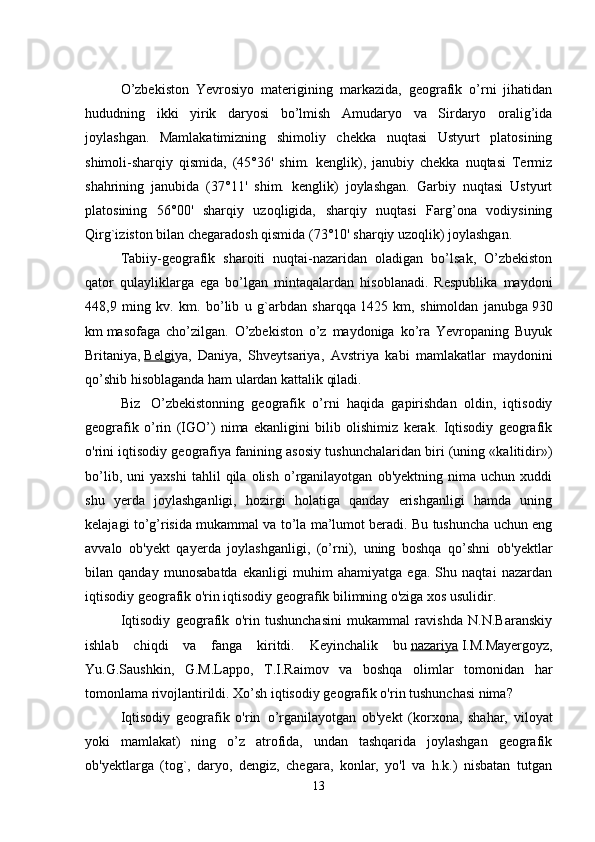    
O’zbekiston   Yevrosiyo   materigining   markazida,   geografik   o’rni   jihatidan
hududning   ikki   yirik   daryosi   bo’lmish   Amudaryo   va   Sirdaryo   oralig’ida
joylashgan.   Mamlakatimizning   shimoliy   chekka   nuqtasi   Ustyurt   platosining
shimoli-sharqiy   qismida,   (45°36'   shim.   kenglik),   janubiy   chekka   nuqtasi   Termiz
shahrining   janubida   (37°11'   shim.   kenglik)   joylashgan.   Garbiy   nuqtasi   Ustyurt
platosining   56°00'   sharqiy   uzoqligida,   sharqiy   nuqtasi   Farg’ona   vodiysining
Qirg`iziston bilan chegaradosh qismida (73°10' sharqiy uzoqlik) joylashgan.
Tabiiy-geografik   sharoiti   nuqtai-nazaridan   oladigan   bo’lsak,   O’zbekiston
qator   qulayliklarga   ega   bo’lgan   mintaqalardan   hisoblanadi.   Respublika   maydoni
448,9   ming   kv.   km.   bo’lib   u   g`arbdan   sharqqa   1425   km,   shimoldan   janubga   930
km   masofaga   cho’zilgan.   O’zbekiston   o’z   maydoniga   ko’ra   Yevropaning   Buyuk
Britaniya,   Belgi ya,   Daniya,   Shveytsariya,   Avstriya   kabi   mamlakatlar   maydonini
qo’shib hisoblaganda ham ulardan kattalik qiladi. 
Biz     O’zbekistonning   geografik   o’rni   haqida   gapirishdan   oldin,   iqtisodiy
geografik   o’rin   (IGO’)   nima   ekanligini   bilib   olishimiz   kerak.   Iqtisodiy   geografik
o'rini iqtisodiy geografiya fanining asosiy tushunchalaridan biri (uning «kalitidir»)
bo’lib,   uni   yaxshi   tahlil   qila   olish   o’rganilayotgan   ob'yektning   nima   uchun   xuddi
shu   yerda   joylashganligi,   hozirgi   holatiga   qanday   erishganligi   hamda   uning
kelajagi to’g’risida mukammal va to’la ma’lumot beradi. Bu tushuncha uchun eng
avvalo   ob'yekt   qayerda   joylashganligi,   (o’rni),   uning   boshqa   qo’shni   ob'yektlar
bilan   qanday   munosabatda   ekanligi   muhim   ahamiyatga   ega.   Shu   naqtai   nazardan
iqtisodiy geografik o'rin iqtisodiy geografik bilimning o'ziga xos usulidir.
Iqtisodiy   geografik   o'rin   tushunchasini   mukammal   ravishda   N.N.Baranskiy
ishlab   chiqdi   va   fanga   kiritdi.   Keyinchalik   bu   nazariya   I.M.Mayergoyz,
Yu.G.Saushkin,   G.M.Lappo,   T.I.Raimov   va   boshqa   olimlar   tomonidan   har
tomonlama rivojlantirildi. Xo’sh iqtisodiy geografik o'rin tushunchasi nima?    
Iqtisodiy   geografik   o'rin     o’rganilayotgan   ob'yekt   (korxona,   shahar,   viloyat
yoki   mamlakat)   ning   o’z   atrofida,   undan   tashqarida   joylashgan   geografik
ob'yektlarga   (tog`,   daryo,   dengiz,   chegara,   konlar,   yo'l   va   h.k.)   nisbatan   tutgan
13 