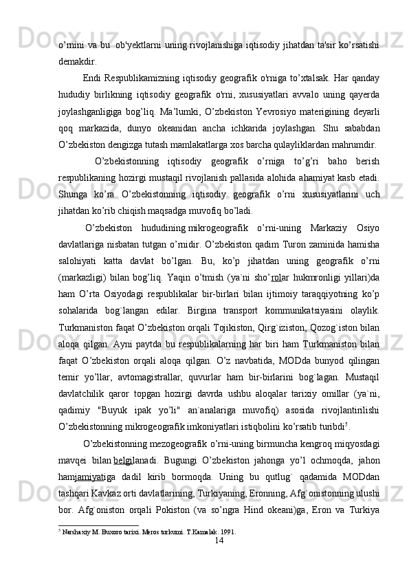 o’rnini va bu     ob'yektlarni  uning rivojlanishiga  iqtisodiy jihatdan ta'sir  ko’rsatishi
demakdir. 
Endi   Respublikamizning   iqtisodiy   geografik   o'rniga   to’xtalsak.   Har   qanday
hududiy   birlikning   iqtisodiy   geografik   o'rni,   xususiyatlari   avvalo   uning   qayerda
joylashganligiga   bog’liq.   Ma’lumki,   O’zbekiston   Yevrosiyo   materigining   deyarli
qoq   markazida,   dunyo   okeanidan   ancha   ichkarida   joylashgan.   Shu   sababdan
O’zbekiston dengizga tutash mamlakatlarga xos barcha qulayliklardan mahrumdir.
    O’zbekistonning   iqtisodiy   geografik   o’rniga   to’g’ri   baho   berish
respublikaning hozirgi mustaqil  rivojlanish pallasida alohida ahamiyat kasb etadi.
Shunga   ko’ra   O’zbekistonning   iqtisodiy   geografik   o’rni   xususiyatlarini   uch
jihatdan ko’rib chiqish maqsadga muvofiq bo’ladi. 
  O’zbekiston   hududining   mikrogeografik   o’rni-uning   Markaziy   Osiyo
davlatlariga nisbatan tutgan o’rnidir. O’zbekiston qadim Turon zaminida hamisha
salohiyati   katta   davlat   bo’lgan.   Bu,   ko’p   jihatdan   uning   geografik   o’rni
(markazligi)   bilan   bog’liq.   Yaqin   o’tmish   (ya`ni   sho’ rol ar   hukmronligi   yillari)da
ham   O’rta   Osiyodagi   respublikalar   bir-birlari   bilan   ijtimoiy   taraqqiyotning   ko’p
sohalarida   bog`langan   edilar.   Birgina   transport   kommunikatsiyasini   olaylik.
Turkmaniston faqat O’zbekiston orqali Tojikiston, Qirg`iziston, Qozog`iston bilan
aloqa   qilgan.   Ayni   paytda   bu   respublikalarning   har   biri   ham   Turkmaniston   bilan
faqat   O’zbekiston   orqali   aloqa   qilgan.   O’z   navbatida,   MODda   bunyod   qilingan
temir   yo’llar,   avtomagistrallar,   quvurlar   ham   bir-birlarini   bog`lagan.   Mustaqil
davlatchilik   qaror   topgan   hozirgi   davrda   ushbu   aloqalar   tarixiy   omillar   (ya`ni,
qadimiy   "Buyuk   ipak   yo’li"   an`analariga   muvofiq)   asosida   rivojlantirilishi
O’zbekistonning mikrogeografik imkoniyatlari istiqbolini ko’rsatib turibdi 5
.
O’zbekistonning   mezogeografik o’rni-uning birmuncha kengroq miqyosdagi
mavqei   bilan   belgi lanadi.   Bugungi   O’zbekiston   jahonga   yo’l   ochmoqda,   jahon
ham jamiyat iga   dadil   kirib   bormoqda.   Uning   bu   qutlug`   qadamida   MODdan
tashqari Kavkaz orti davlatlarining, Turkiyaning, Eronning, Afg`onistonning ulushi
bor.   Afg`oniston   orqali   Pokiston   (va   so’ngra   Hind   okeani)ga,   Eron   va   Turkiya
5
 Narshaxiy M. Buxoro tarixi. Meros turkumi.  T.Kamalak. 1991.
14 