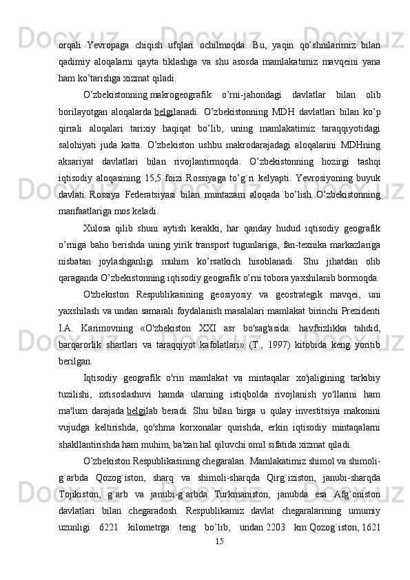 orqali   Yevropaga   chiqish   ufqlari   ochilmoqda.   Bu,   yaqin   qo’shnilarimiz   bilan
qadimiy   aloqalarni   qayta   tiklashga   va   shu   asosda   mamlakatimiz   mavqeini   yana
ham ko’tarishga xizmat qiladi. 
O’zbekistonning   makrogeografik   o’rni-jahondagi   davlatlar   bilan   olib
borilayotgan   aloqalarda   belgi lanadi.   O’zbekistonning   MDH   davlatlari   bilan   ko’p
qirrali   aloqalari   tarixiy   haqiqat   bo’lib,   uning   mamlakatimiz   taraqqiyotidagi
salohiyati   juda   katta.   O’zbekiston   ushbu   makrodarajadagi   aloqalarini   MDHning
aksariyat   davlatlari   bilan   rivojlantirmoqda.   O’zbekistonning   hozirgi   tashqi
iqtisodiy   aloqasining   15,5   foizi   Rossiyaga   to’g`ri   kelyapti.   Yevrosiyoning   buyuk
davlati   Rossiya   Federatsiyasi   bilan   muntazam   aloqada   bo’lish   O’zbekistonning
manfaatlariga mos keladi.
Xulosa   qilib   shuni   aytish   kerakki,   har   qanday   hudud   iqtisodiy   geografik
o’rniga   baho  berishda   uning  yirik  transport   tugunlariga,   fan-texnika   markazlariga
nisbatan   joylashganligi   muhim   ko’rsatkich   hisoblanadi.   Shu   jihatdan   olib
qaraganda O’zbekistonning iqtisodiy geografik o’rni tobora yaxshilanib bormoqda.
O'zbekiston   Respublikasining   geosiyosiy   va   geostrategik   mavqei,   uni
yaxshilash va undan samarali foydalanish masalalari mamlakat birinchi Prezidenti
I.A.   Karimovning   «O'zbekiston   XXI   asr   bo'sag'asida:   havfsizlikka   tahdid,
barqarorlik   shartlari   va   taraqqiyot   kafolatlari»   (T.,   1997)   kitobida   keng   yoritib
berilgan.
Iqtisodiy   geografik   o'rin   mamlakat   va   mintaqalar   xo'jaligining   tarkibiy
tuzilishi,   ixtisoslashuvi   hamda   ularning   istiqbolda   rivojlanish   yo'llarini   ham
ma'lum   darajada   belgi lab   beradi.   Shu   bilan   birga   u   qulay   investitsiya   makonini
vujudga   keltirishda,   qo'shma   korxonalar   qurishda,   erkin   iqtisodiy   mintaqalarni
shakllantirishda ham muhim, ba'zan hal qiluvchi omil sifatida xizmat qiladi. 
O’zbekiston Respublikasining chegaralari.   Mamlakatimiz shimol va shimoli-
g`arbda   Qozog`iston,   sharq   va   shimoli-sharqda   Qirg`iziston,   janubi-sharqda
Tojikiston,   g`arb   va   janubi-g`arbda   Turkmaniston,   janubda   esa   Afg`oniston
davlatlari   bilan   chegaradosh.   Respublikamiz   davlat   chegaralarining   umumiy
uzunligi   6221   kilometrga   teng   bo’lib,   undan   2203   km   Qozog`iston,   1621
15 