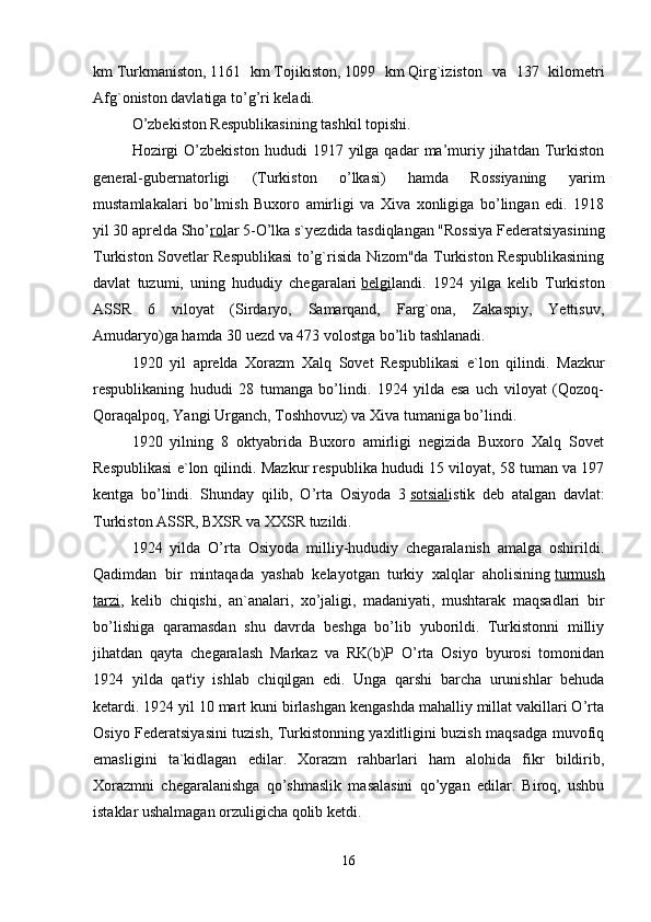 km   Turkmaniston,   1161   km   Tojikiston,   1099   km   Qirg`iziston   va   137   kilometri
Afg`oniston davlatiga to’g’ri keladi.    
O’zbekiston Respublikasining tashkil topishi.
Hozirgi  O’zbekiston   hududi   1917  yilga  qadar   ma’muriy  jihatdan  Turkiston
general-gubernatorligi   (Turkiston   o’lkasi)   hamda   Rossiyaning   yarim
mustamlakalari   bo’lmish   Buxoro   amirligi   va   Xiva   xonligiga   bo’lingan   edi.   1918
yil 30 aprelda Sho’ rol ar 5-O’lka s`yezdida tasdiqlangan "Rossiya Federatsiyasining
Turkiston Sovetlar Respublikasi to’g`risida Nizom"da Turkiston Respublikasining
davlat   tuzumi,   uning   hududiy   chegaralari   belgi landi.   1924   yilga   kelib   Turkiston
ASSR   6   viloyat   (Sirdaryo,   Samarqand,   Farg`ona,   Zakaspiy,   Yettisuv,
Amudaryo)ga hamda 30 uezd va 473 volostga bo’lib tashlanadi. 
1920   yil   aprelda   Xorazm   Xalq   Sovet   Respublikasi   e`lon   qilindi.   Mazkur
respublikaning   hududi   28   tumanga   bo’lindi.   1924   yilda   esa   uch   viloyat   (Qozoq-
Qoraqalpoq, Yangi Urganch, Toshhovuz) va Xiva tumaniga bo’lindi.
1920   yilning   8   oktyabrida   Buxoro   amirligi   negizida   Buxoro   Xalq   Sovet
Respublikasi e`lon qilindi. Mazkur respublika hududi 15 viloyat, 58 tuman va 197
kentga   bo’lindi.   Shunday   qilib,   O’rta   Osiyoda   3   sotsial istik   deb   atalgan   davlat:
Turkiston ASSR, BXSR va XXSR tuzildi.      
1924   yilda   O’rta   Osiyoda   milliy-hududiy   chegaralanish   amalga   oshirildi.
Qadimdan   bir   mintaqada   yashab   kelayotgan   turkiy   xalqlar   aholisining   turmush
tarzi ,   kelib   chiqishi,   an`analari,   xo’jaligi,   madaniyati,   mushtarak   maqsadlari   bir
bo’lishiga   qaramasdan   shu   davrda   beshga   bo’lib   yuborildi.   Turkistonni   milliy
jihatdan   qayta   chegaralash   Markaz   va   RK(b)P   O’rta   Osiyo   byurosi   tomonidan
1924   yilda   qat'iy   ishlab   chiqilgan   edi.   Unga   qarshi   barcha   urunishlar   behuda
ketardi. 1924 yil 10 mart kuni birlashgan kengashda mahalliy millat vakillari O’rta
Osiyo Federatsiyasini tuzish, Turkistonning yaxlitligini buzish maqsadga muvofiq
emasligini   ta`kidlagan   edilar.   Xorazm   rahbarlari   ham   alohida   fikr   bildirib,
Xorazmni   chegaralanishga   qo’shmaslik   masalasini   qo’ygan   edilar.   Biroq,   ushbu
istaklar ushalmagan orzuligicha qolib ketdi.
16 