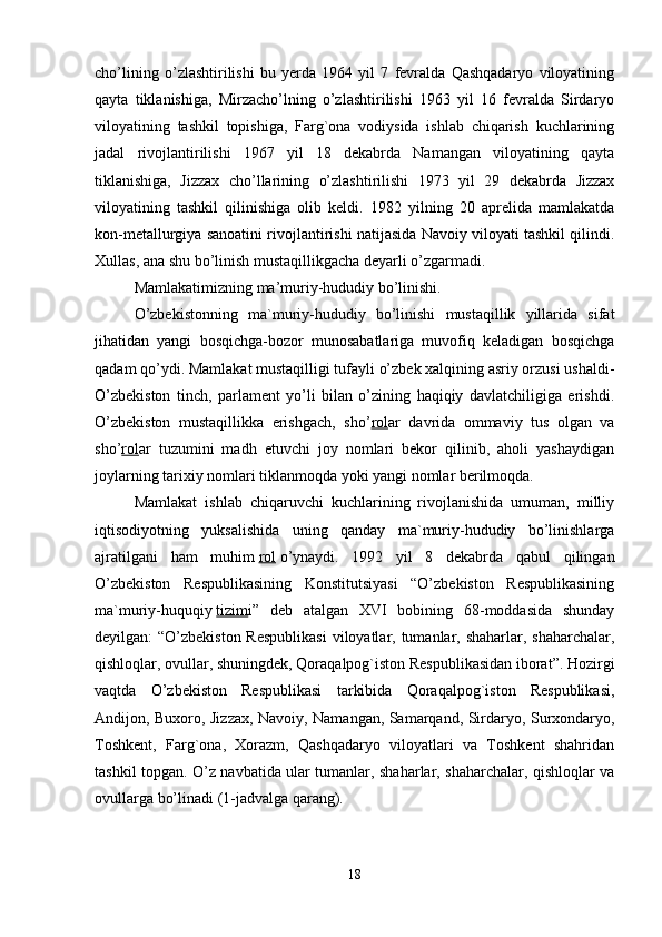 cho’lining   o’zlashtirilishi   bu   yerda   1964   yil   7   fevralda   Qashqadaryo   viloyatining
qayta   tiklanishiga,   Mirzacho’lning   o’zlashtirilishi   1963   yil   16   fevralda   Sirdaryo
viloyatining   tashkil   topishiga,   Farg`ona   vodiysida   ishlab   chiqarish   kuchlarining
jadal   rivojlantirilishi   1967   yil   18   dekabrda   Namangan   viloyatining   qayta
tiklanishiga,   Jizzax   cho’llarining   o’zlashtirilishi   1973   yil   29   dekabrda   Jizzax
viloyatining   tashkil   qilinishiga   olib   keldi.   1982   yilning   20   aprelida   mamlakatda
kon-metallurgiya sanoatini rivojlantirishi natijasida Navoiy viloyati tashkil qilindi.
Xullas, ana shu bo’linish mustaqillikgacha deyarli o’zgarmadi.    
Mamlakatimizning ma’muriy-hududiy bo’linishi.
O’zbekistonning   ma`muriy-hududiy   bo’linishi   mustaqillik   yillarida   sifat
jihatidan   yangi   bosqichga-bozor   munosabatlariga   muvofiq   keladigan   bosqichga
qadam qo’ydi. Mamlakat mustaqilligi tufayli o’zbek xalqining asriy orzusi ushaldi-
O’zbekiston   tinch,   parlament   yo’li   bilan   o’zining   haqiqiy   davlatchiligiga   erishdi.
O’zbekiston   mustaqillikka   erishgach,   sho’ rol ar   davrida   ommaviy   tus   olgan   va
sho’ rol ar   tuzumini   madh   etuvchi   joy   nomlari   bekor   qilinib,   aholi   yashaydigan
joylarning tarixiy nomlari tiklanmoqda yoki yangi nomlar berilmoqda. 
Mamlakat   ishlab   chiqaruvchi   kuchlarining   rivojlanishida   umuman,   milliy
iqtisodiyotning   yuksalishida   uning   qanday   ma`muriy-hududiy   bo’linishlarga
ajratilgani   ham   muhim   rol   o’ynaydi.   1992   yil   8   dekabrda   qabul   qilingan
O’zbekiston   Respublikasining   Konstitutsiyasi   “O’zbekiston   Respublikasining
ma`muriy-huquqiy   tizim i”   deb   atalgan   XVI   bobining   68-moddasida   shunday
deyilgan: “O’zbekiston Respublikasi  viloyatlar, tumanlar, shaharlar, shaharchalar,
qishloqlar, ovullar, shuningdek, Qoraqalpog`iston Respublikasidan iborat”. Hozirgi
vaqtda   O’zbekiston   Respublikasi   tarkibida   Qoraqalpog`iston   Respublikasi,
Andijon, Buxoro, Jizzax, Navoiy, Namangan, Samarqand, Sirdaryo, Surxondaryo,
Toshkent,   Farg`ona,   Xorazm,   Qashqadaryo   viloyatlari   va   Toshkent   shahridan
tashkil topgan. O’z navbatida ular tumanlar, shaharlar, shaharchalar, qishloqlar va
ovullarga bo’linadi (1-jadvalga qarang).
   
18 