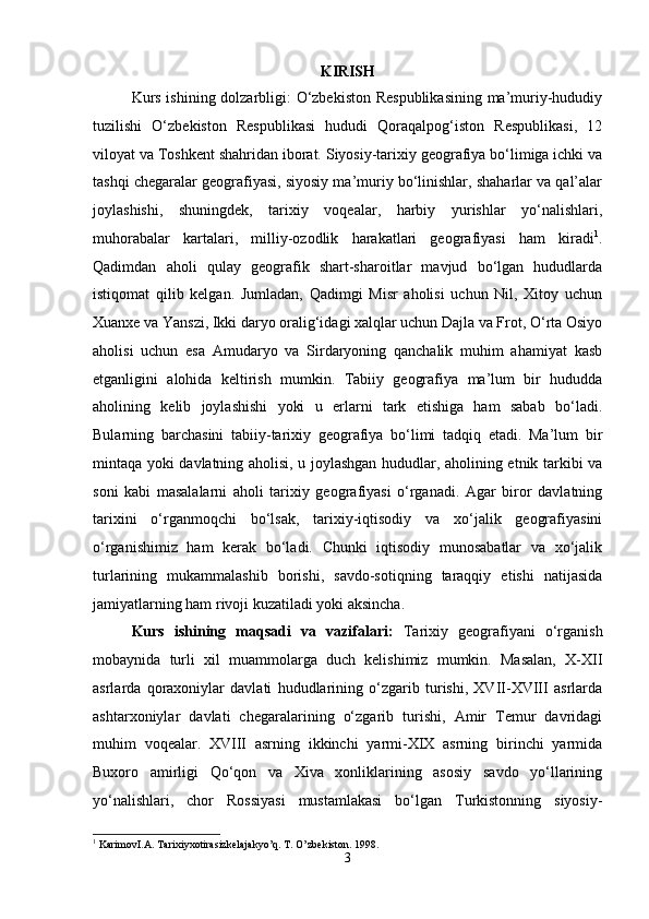 KIRISH
Kurs ishining dolzarbligi: O‘zbekiston Respublikasining ma’muriy-hududiy
tuzilishi   O‘zbekiston   Respublikasi   hududi   Qoraqalpog‘iston   Respublikasi,   12
viloyat va Toshkent shahridan iborat. Siyosiy-tarixiy geografiya bo‘limiga ichki va
tashqi chegaralar geografiyasi, siyosiy ma’muriy bo‘linishlar, shaharlar va qal’alar
joylashishi,   shuningdek,   tarixiy   voqealar,   harbiy   yurishlar   yo‘nalishlari,
muhorabalar   kartalari,   milliy-ozodlik   harakatlari   geografiyasi   ham   kiradi 1
.
Qadimdan   aholi   qulay   geografik   shart-sharoitlar   mavjud   bo‘lgan   hududlarda
istiqomat   qilib   kelgan.   Jumladan,   Qadimgi   Misr   aholisi   uchun   Nil,   Xitoy   uchun
Xuanxe va Yanszi, Ikki daryo oralig‘idagi xalqlar uchun Dajla va Frot, O‘rta Osiyo
aholisi   uchun   esa   Amudaryo   va   Sirdaryoning   qanchalik   muhim   ahamiyat   kasb
etganligini   alohida   keltirish   mumkin.   Tabiiy   geografiya   ma’lum   bir   hududda
aholining   kelib   joylashishi   yoki   u   erlarni   tark   etishiga   ham   sabab   bo‘ladi.
Bularning   barchasini   tabiiy-tarixiy   geografiya   bo‘limi   tadqiq   etadi.   Ma’lum   bir
mintaqa yoki davlatning aholisi, u joylashgan hududlar, aholining etnik tarkibi va
soni   kabi   masalalarni   aholi   tarixiy   geografiyasi   o‘rganadi.   Agar   biror   davlatning
tarixini   o‘rganmoqchi   bo‘lsak,   tarixiy-iqtisodiy   va   xo‘jalik   geografiyasini
o‘rganishimiz   ham   kerak   bo‘ladi.   Chunki   iqtisodiy   munosabatlar   va   xo‘jalik
turlarining   mukammalashib   borishi,   savdo-sotiqning   taraqqiy   etishi   natijasida
jamiyatlarning ham rivoji kuzatiladi yoki aksincha. 
Kurs   ishining   maqsadi   va   vazifalari:   Tarixiy   geografiyani   o‘rganish
mobaynida   turli   xil   muammolarga   duch   kelishimiz   mumkin.   Masalan,   X-XII
asrlarda   qoraxoniylar   davlati   hududlarining   o‘zgarib   turishi,   XVII-XVIII   asrlarda
ashtarxoniylar   davlati   chegaralarining   o‘zgarib   turishi,   Amir   Temur   davridagi
muhim   voqealar.   XVIII   asrning   ikkinchi   yarmi-XIX   asrning   birinchi   yarmida
Buxoro   amirligi   Qo‘qon   va   Xiva   xonliklarining   asosiy   savdo   yo‘llarining
yo‘nalishlari,   chor   Rossiyasi   mustamlakasi   bo‘lgan   Turkistonning   siyosiy-
1
 KarimovI.A. Tarixiyxotirasizkelajakyo’q. T. O’zbekiston. 1998.
3 
