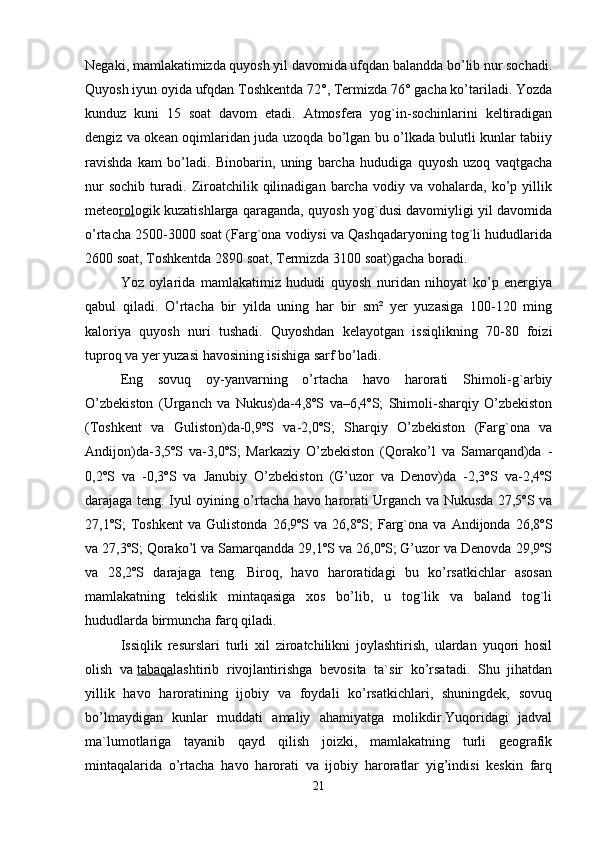 Negaki, mamlakatimizda quyosh yil davomida ufqdan balandda bo’lib nur sochadi.
Quyosh iyun oyida ufqdan Toshkentda 72°, Termizda 76° gacha ko’tariladi. Yozda
kunduz   kuni   15   soat   davom   etadi.   Atmosfera   yog`in-sochinlarini   keltiradigan
dengiz va okean oqimlaridan juda uzoqda bo’lgan bu o’lkada bulutli kunlar tabiiy
ravishda   kam   bo’ladi.   Binobarin,   uning   barcha   hududiga   quyosh   uzoq   vaqtgacha
nur   sochib   turadi.   Ziroatchilik   qilinadigan   barcha   vodiy  va   vohalarda,  ko’p  yillik
meteo rol ogik kuzatishlarga qaraganda, quyosh yog`dusi davomiyligi yil davomida
o’rtacha 2500-3000 soat (Farg`ona vodiysi va Qashqadaryoning tog`li hududlarida
2600 soat, Toshkentda 2890 soat, Termizda 3100 soat)gacha boradi.
Yoz   oylarida   mamlakatimiz   hududi   quyosh   nuridan   nihoyat   ko’p   energiya
qabul   qiladi.   O’rtacha   bir   yilda   uning   har   bir   sm²   yer   yuzasiga   100-120   ming
kaloriya   quyosh   nuri   tushadi.   Quyoshdan   kelayotgan   issiqlikning   70-80   foizi
tuproq va yer yuzasi havosining isishiga sarf bo’ladi. 
Eng   sovuq   oy-yanvarning   o’rtacha   havo   harorati   Shimoli-g`arbiy
O’zbekiston   (Urganch   va   Nukus)da-4,8ºS   va–6,4ºS;   Shimoli-sharqiy   O’zbekiston
(Toshkent   va   Guliston)da-0,9ºS   va-2,0ºS;   Sharqiy   O’zbekiston   (Farg`ona   va
Andijon)da-3,5ºS   va-3,0ºS;   Markaziy   O’zbekiston   (Qorako’l   va   Samarqand)da   -
0,2ºS   va   -0,3ºS   va   Janubiy   O’zbekiston   (G’uzor   va   Denov)da   -2,3ºS   va-2,4ºS
darajaga teng. Iyul oyining o’rtacha havo harorati Urganch va Nukusda 27,5ºS va
27,1ºS;   Toshkent   va   Gulistonda   26,9ºS  va   26,8ºS;   Farg`ona   va  Andijonda   26,8ºS
va 27,3ºS; Qorako’l va Samarqandda 29,1ºS va 26,0ºS; G’uzor va Denovda 29,9ºS
va   28,2ºS   darajaga   teng.   Biroq,   havo   haroratidagi   bu   ko’rsatkichlar   asosan
mamlakatning   tekislik   mintaqasiga   xos   bo’lib,   u   tog`lik   va   baland   tog`li
hududlarda birmuncha farq qiladi.
Issiqlik   resurslari   turli   xil   ziroatchilikni   joylashtirish,   ulardan   yuqori   hosil
olish   va   tabaqa lashtirib   rivojlantirishga   bevosita   ta`sir   ko’rsatadi.   Shu   jihatdan
yillik   havo   haroratining   ijobiy   va   foydali   ko’rsatkichlari,   shuningdek,   sovuq
bo’lmaydigan   kunlar   muddati   amaliy   ahamiyatga   molikdir.Yuqoridagi   jadval
ma`lumotlariga   tayanib   qayd   qilish   joizki,   mamlakatning   turli   geografik
mintaqalarida   o’rtacha   havo   harorati   va   ijobiy   haroratlar   yig’indisi   keskin   farq
21 