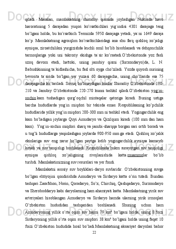 qiladi.   Masalan,   mamlakatning   shimoliy   qismida   joylashgan   Nukusda   havo
haroratining   5   darajadan   yuqori   ko’rsatkichlari   yig`indisi   4301   darajaga   teng
bo’lgani   holda,   bu   ko’rsatkich   Termizda   5950   darajaga   yetadi,   ya`ni   1649   daraja
ko’p.   Mamlakatning   agroiqlim   ko’rsatkichlaridagi   ana   shu   farq   qishloq   xo’jaligi
ayniqsa, ziroatchilikni yurgizishda kuchli omil bo’lib hisoblanadi va dehqonchilik
tarmoqlariga   yoki   uni   takroriy   ekishga   ta`sir   ko’rsatadi.O’zbekistonda   yoz   fasli
uzoq   davom   etadi,   hattoki,   uning   janubiy   qismi   (Surxondaryo)da,   L.   N.
Babushkinning ta`kidlashicha, bu fasl olti oyga cho’ziladi. Yozda quyosh nurining
bevosita   ta`sirida   bo’lgan   yer   yuzasi   60   darajagacha,   uning   cho’llarida   esa   75
darajagacha ko’tariladi. Sovuq bo’lmaydigan kunlar Shimoliy O’zbekistonda 190-
210   va   Janubiy   O’zbekistonda   220-270   kunni   tashkil   qiladi.O’zbekiston   y og`in-
sochin   kam   tushadigan   qurg’oqchil   mintaqalar   qatoriga   kiradi.   Buning   ustiga
barcha   hududlarda   yog`in   miqdori   bir   tekisda   emas.   Respublikaning   ko’pchilik
hududlarida yillik yog’in miqdori 200-300 mm   ni tashkil etadi. Yogingarchilik eng
kam   bo’ladigan   joylarga   Quyi   Amudaryo   va   Qizilqum   kiradi   (100   mm   dan   ham
kam).     Yog`in-sochin miqdori sharq va janubi-sharqqa borgan sari ortib boradi va
u tog’li hududlarga yaqinlashgan  joylarda 900-950 mm   ga etadi. Qishloq xo’jalik
ekinlariga   suv   eng   zarur   bo’lgan   paytga   kelib   yogingarchilik   ayniqsa   kamayib
ketadi va suv tanqisligi boshlanadi. Respublikada hukm surayotgan suv tanqisligi
ayniqsa   qishloq   xo’jaligining   rivojlanishida   katta   muammo lar   bo’lib
turibdi.   Mamlakatimizning suv resurslari va yer fondi. 
Mamlakatni   asosiy   suv   boyliklari-daryo   suvlaridir.   O’zbekistonning   suvga
bo’lgan   ehtiyojini   qondirishda   Amudaryo   va   Sirdaryo   katta   o’rin   tutadi.   Bundan
tashqari Zarafshon, Norin, Qoradaryo, So’x, Chirchiq, Qashqadaryo, Surxondaryo
va Sheroboddaryo kabi daryolarning ham ahamiyati katta. Mamlakatning yirik suv
arteriyalari   hisoblangan   Amudaryo   va   Sirdaryo   hamda   ularning   yirik   irmoqlari
O’zbekiston   hududidan   tashqaridan   boshlanadi.   Shuning   uchun   ham
Amudaryoning   yillik   o’rta   oqim   suv   hajmi   79   km³   bo’lgani   holda,   uning   8   foizi
Sirdaryoning yillik o’rta oqim  suv miqdori 38 km³ bo’lgani holda uning faqat  10
foizi   O’zbekiston   hududida   hosil   bo’ladi.Mamlakatning   aksariyat   daryolari   bahor
22 