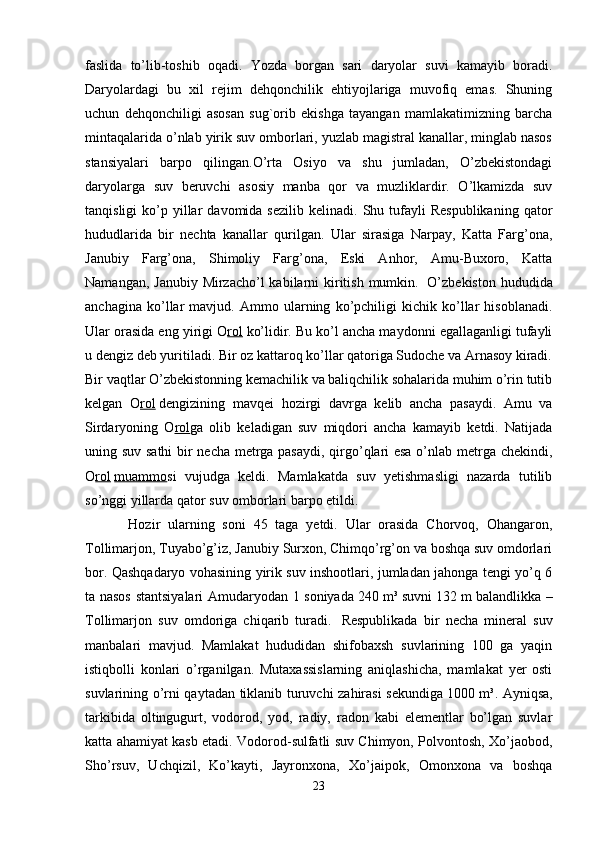faslida   to’lib-toshib   oqadi.   Yozda   borgan   sari   daryolar   suvi   kamayib   boradi.
Daryolardagi   bu   xil   rejim   dehqonchilik   ehtiyojlariga   muvofiq   emas.   Shuning
uchun   dehqonchiligi   asosan   sug`orib   ekishga   tayangan   mamlakatimizning   barcha
mintaqalarida o’nlab yirik suv omborlari, yuzlab magistral kanallar, minglab nasos
stansiyalari   barpo   qilingan.O’rta   Osiyo   va   shu   jumladan,   O’zbekistondagi
daryolarga   suv   beruvchi   asosiy   manba   qor   va   muzliklardir.   O’lkamizda   suv
tanqisligi  ko’p  yillar  davomida  sezilib   kelinadi.  Shu  tufayli  Respublikaning  qator
hududlarida   bir   nechta   kanallar   qurilgan.   Ular   sirasiga   Narpay,   Katta   Farg’ona,
Janubiy   Farg’ona,   Shimoliy   Farg’ona,   Eski   Anhor,   Amu-Buxoro,   Katta
Namangan, Janubiy Mirzacho’l kabilarni  kiritish mumkin.     O’zbekiston hududida
anchagina   ko’llar   mavjud.   Ammo   ularning   ko’pchiligi   kichik   ko’llar   hisoblanadi.
Ular orasida eng yirigi O rol   ko’lidir. Bu ko’l ancha maydonni egallaganligi tufayli
u dengiz deb yuritiladi. Bir oz kattaroq ko’llar qatoriga Sudoche va Arnasoy kiradi.
Bir vaqtlar O’zbekistonning kemachilik va baliqchilik sohalarida muhim o’rin tutib
kelgan   O rol   dengizining   mavqei   hozirgi   davrga   kelib   ancha   pasaydi.   Amu   va
Sirdaryoning   O rol ga   olib   keladigan   suv   miqdori   ancha   kamayib   ketdi.   Natijada
uning suv sathi  bir necha metrga pasaydi, qirgo’qlari esa o’nlab metrga chekindi,
O rol   muammo si   vujudga   keldi.   Mamlakatda   suv   yetishmasligi   nazarda   tutilib
so’nggi yillarda qator suv omborlari barpo etildi.
  Hozir   ularning   soni   45   taga   yetdi.   Ular   orasida   Chorvoq,   Ohangaron,
Tollimarjon, Tuyabo’g’iz, Janubiy Surxon, Chimqo’rg’on va boshqa suv omdorlari
bor. Qashqadaryo vohasining yirik suv inshootlari, jumladan jahonga tengi yo’q 6
ta nasos stantsiyalari Amudaryodan 1 soniyada   240 m³   suvni   132 m   balandlikka –
Tollimarjon   suv   omdoriga   chiqarib   turadi.     Respublikada   bir   necha   mineral   suv
manbalari   mavjud.   Mamlakat   hududidan   shifobaxsh   suvlarining   100   ga   yaqin
istiqbolli   konlari   o’rganilgan.   Mutaxassislarning   aniqlashicha,   mamlakat   yer   osti
suvlarining o’rni qaytadan tiklanib turuvchi zahirasi sekundiga   1000 m³. Ayniqsa,
tarkibida   oltingugurt,   vodorod,   yod,   radiy,   radon   kabi   elementlar   bo’lgan   suvlar
katta ahamiyat kasb etadi. Vodorod-sulfatli suv Chimyon, Polvontosh, Xo’jaobod,
Sho’rsuv,   Uchqizil,   Ko’kayti,   Jayronxona,   Xo’jaipok,   Omonxona   va   boshqa
23 