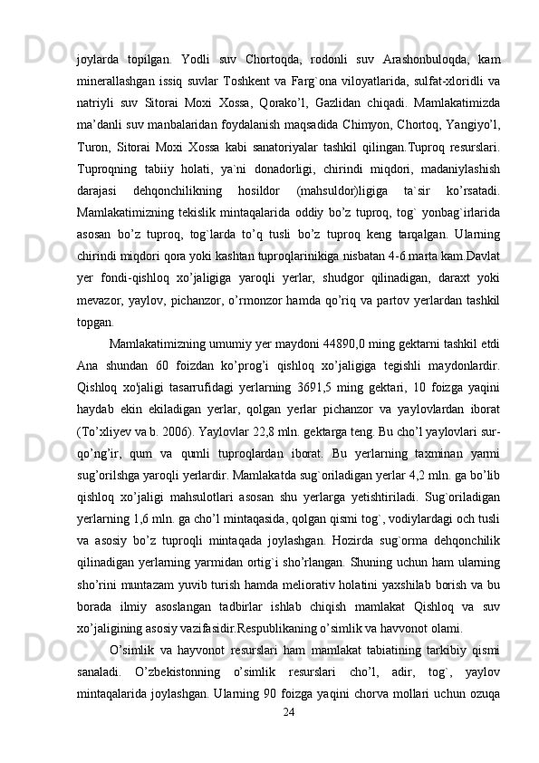 joylarda   topilgan.   Yodli   suv   Chortoqda,   rodonli   suv   Arashonbuloqda,   kam
minerallashgan   issiq   suvlar   Toshkent   va   Farg`ona   viloyatlarida,   sulfat-xloridli   va
natriyli   suv   Sitorai   Moxi   Xossa,   Qorako’l,   Gazlidan   chiqadi.   Mamlakatimizda
ma’danli suv manbalaridan foydalanish maqsadida Chimyon, Chortoq, Yangiyo’l,
Turon,   Sitorai   Moxi   Xossa   kabi   sanatoriyalar   tashkil   qilingan.Tuproq   resurslari.
Tuproqning   tabiiy   holati,   ya`ni   donadorligi,   chirindi   miqdori,   madaniylashish
darajasi   dehqonchilikning   hosildor   (mahsuldor)ligiga   ta`sir   ko’rsatadi.
Mamlakatimizning   tekislik   mintaqalarida   oddiy   bo’z   tuproq,   tog`   yonbag`irlarida
asosan   bo’z   tuproq,   tog`larda   to’q   tusli   bo’z   tuproq   keng   tarqalgan.   Ularning
chirindi miqdori qora yoki kashtan tuproqlarinikiga nisbatan 4-6 marta kam.Davlat
yer   fondi-qishloq   xo’jaligiga   yaroqli   yerlar,   shudgor   qilinadigan,   daraxt   yoki
mevazor,   yaylov,   pichanzor,   o’rmonzor   hamda   qo’riq   va   partov   yerlardan   tashkil
topgan. 
Mamlakatimizning umumiy yer maydoni 44890,0 ming gektarni tashkil etdi
Ana   shundan   60   foizdan   ko’prog’i   qishloq   xo’jaligiga   tegishli   maydonlardir.
Qishloq   xo'jaligi   tasarrufidagi   yerlarning   3691,5   ming   gektari,   10   foizga   yaqini
haydab   ekin   ekiladigan   yerlar,   qolgan   yerlar   pichanzor   va   yaylovlardan   iborat
(To’xliyev va b. 2006). Yaylovlar 22,8 mln. gektarga teng. Bu cho’l yaylovlari sur-
qo’ng’ir,   qum   va   qumli   tuproqlardan   iborat.   Bu   yerlarning   taxminan   yarmi
sug’orilshga yaroqli yerlardir. Mamlakatda sug`oriladigan yerlar 4,2 mln. ga bo’lib
qishloq   xo’jaligi   mahsulotlari   asosan   shu   yerlarga   yetishtiriladi.   Sug`oriladigan
yerlarning 1,6 mln. ga cho’l mintaqasida, qolgan qismi tog`, vodiylardagi och tusli
va   asosiy   bo’z   tuproqli   mintaqada   joylashgan.   Hozirda   sug`orma   dehqonchilik
qilinadigan yerlarning yarmidan ortig`i sho’rlangan. Shuning uchun ham ularning
sho’rini  muntazam  yuvib turish hamda meliorativ holatini yaxshilab  borish va bu
borada   ilmiy   asoslangan   tadbirlar   ishlab   chiqish   mamlakat   Qishloq   va   suv
xo’jaligining asosiy vazifasidir.Respublikaning o’simlik va havvonot olami.
O’simlik   va   hayvonot   resurslari   ham   mamlakat   tabiatining   tarkibiy   qismi
sanaladi.   O’zbekistonning   o’simlik   resurslari   cho’l,   adir,   tog`,   yaylov
mintaqalarida   joylashgan.   Ularning   90   foizga   yaqini   chorva   mollari   uchun   ozuqa
24 