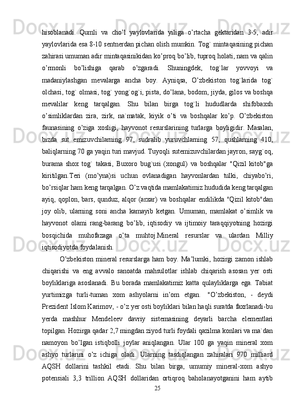 hisoblanadi.   Qumli   va   cho’l   yaylovlarida   yiliga   o’rtacha   gektaridan   3-5,   adir
yaylovlarida esa 8-10 sentnerdan pichan olish mumkin. Tog` mintaqasining pichan
zahirasi umuman adir mintaqasinikidan ko’proq bo’lib, tuproq holati, nam va qalin
o’rmonli   bo’lishiga   qarab   o’zgaradi.   Shuningdek,   tog`lar   yovvoyi   va
madaniylashgan   mevalarga   ancha   boy.   Ayniqsa,   O’zbekiston   tog`larida   tog`
olchasi, tog` olmasi, tog` yong`og`i, pista, do’lana, bodom, jiyda, gilos va boshqa
mevalilar   keng   tarqalgan.   Shu   bilan   birga   tog`li   hududlarda   shifobaxsh
o’simliklardan   zira,   zirk,   na`matak,   kiyik   o’ti   va   boshqalar   ko’p.   O’zbekiston
faunasining   o’ziga   xosligi,   hayvonot   resurslarining   turlarga   boyligidir.   Masalan,
bizda   sut   emizuvchilarning   97,   sudralib   yuruvchlarning   57,   qushlarning   410,
baliqlarning 70 ga yaqin turi mavjud. Tuyoqli sutemizuvchilardan jayron, sayg`oq,
burama   shox   tog`   takasi,   Buxoro   bug`usi   (xongul)   va   boshqalar   "Qizil   kitob"ga
kiritilgan.Teri   (mo’yna)si   uchun   ovlanadigan   hayvonlardan   tulki,   chiyabo’ri,
bo’rsiqlar ham keng tarqalgan. O’z vaqtida mamlakatimiz hududida keng tarqalgan
ayiq,   qoplon,   bars,   qunduz,   alqor   (arxar)   va   boshqalar   endilikda   "Qizil   kitob"dan
joy   olib,   ularning   soni   ancha   kamayib   ketgan.   Umuman,   mamlakat   o’simlik   va
hayvonot   olami   rang-barang   bo’lib,   iqtisodiy   va   ijtimoiy   taraqqiyotning   hozirgi
bosqichida   muhofazaga   o’ta   muhtoj.Mineral   resurslar   va   ulardan   Milliy
iqtisodiyotda foydalanish. 
O’zbekiston   mineral   resurslarga   ham   boy.   Ma’lumki,   hozirgi   zamon   ishlab
chiqarishi   va   eng   avvalo   sanoatda   mahsulotlar   ishlab   chiqarish   asosan   yer   osti
boyliklariga   asoslanadi.   Bu   borada   mamlakatimiz   katta   qulayliklarga   ega.   Tabiat
yurtimizga   turli-tuman   xom   ashyolarni   in’om   etgan.     "O’zbekiston,   -   deydi
Prezident Islom Karimov, - o’z yer osti boyliklari bilan haqli suratda faxrlanadi-bu
yerda   mashhur   Mendeleev   davriy   sistemasining   deyarli   barcha   elementlari
topilgan. Hozirga qadar 2,7 mingdan ziyod turli foydali qazilma konlari va ma`dan
namoyon   bo’lgan   istiqbolli   joylar   aniqlangan.   Ular   100   ga   yaqin   mineral   xom
ashyo   turlarini   o’z   ichiga   oladi.   Ularning   tasdiqlangan   zahiralari   970   milliard
AQSH   dollarini   tashkil   etadi.   Shu   bilan   birga,   umumiy   mineral-xom   ashyo
potensiali   3,3   trillion   AQSH   dollaridan   ortiqroq   baholanayotganini   ham   aytib
25 