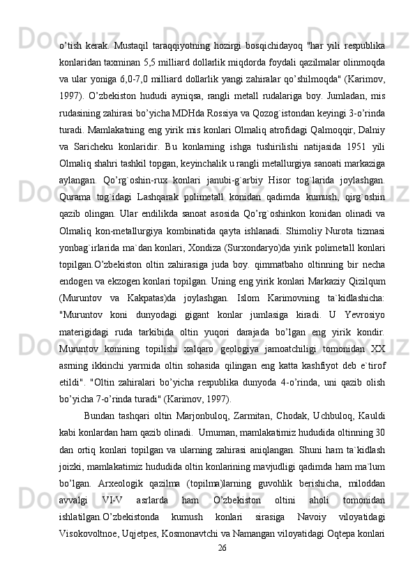 o’tish   kerak.   Mustaqil   taraqqiyotning   hozirgi   bosqichidayoq   "har   yili   respublika
konlaridan taxminan 5,5 milliard dollarlik miqdorda foydali qazilmalar olinmoqda
va ular yoniga 6,0-7,0 milliard dollarlik yangi zahiralar qo’shilmoqda" (Karimov,
1997).   O’zbekiston   hududi   ayniqsa,   rangli   metall   rudalariga   boy.   Jumladan,   mis
rudasining zahirasi bo’yicha MDHda Rossiya va Qozog`istondan keyingi 3-o’rinda
turadi. Mamlakatning eng yirik mis konlari Olmaliq atrofidagi Qalmoqqir, Dalniy
va   Saricheku   konlaridir.   Bu   konlarning   ishga   tushirilishi   natijasida   1951   yili
Olmaliq shahri tashkil topgan, keyinchalik u rangli metallurgiya sanoati markaziga
aylangan.   Qo’rg`oshin-rux   konlari   janubi-g`arbiy   Hisor   tog`larida   joylashgan.
Qurama   tog`idagi   Lashqarak   polimetall   konidan   qadimda   kumush,   qirg`oshin
qazib   olingan.   Ular   endilikda   sanoat   asosida   Qo’rg`oshinkon   konidan   olinadi   va
Olmaliq   kon-metallurgiya   kombinatida   qayta   ishlanadi.   Shimoliy   Nurota   tizmasi
yonbag`irlarida ma`dan konlari, Xondiza (Surxondaryo)da yirik polimetall konlari
topilgan.O’zbekiston   oltin   zahirasiga   juda   boy.   qimmatbaho   oltinning   bir   necha
endogen va ekzogen konlari topilgan. Uning eng yirik konlari Markaziy Qizilqum
(Muruntov   va   Kakpatas)da   joylashgan.   Islom   Karimovning   ta`kidlashicha:
"Muruntov   koni   dunyodagi   gigant   konlar   jumlasiga   kiradi.   U   Yevrosiyo
materigidagi   ruda   tarkibida   oltin   yuqori   darajada   bo’lgan   eng   yirik   kondir.
Muruntov   konining   topilishi   xalqaro   geologiya   jamoatchiligi   tomonidan   XX
asrning   ikkinchi   yarmida   oltin   sohasida   qilingan   eng   katta   kashfiyot   deb   e`tirof
etildi".   "Oltin   zahiralari   bo’yicha   respublika   dunyoda   4-o’rinda,   uni   qazib   olish
bo’yicha 7-o’rinda turadi" (Karimov, 1997).
Bundan   tashqari   oltin   Marjonbuloq,   Zarmitan,   Chodak,   Uchbuloq,   Kauldi
kabi konlardan ham qazib olinadi.    Umuman, mamlakatimiz hududida oltinning 30
dan   ortiq   konlari   topilgan   va   ularning   zahirasi   aniqlangan.   Shuni   ham   ta`kidlash
joizki, mamlakatimiz hududida oltin konlarining mavjudligi qadimda ham ma`lum
bo’lgan.   Arxeologik   qazilma   (topilma)larning   guvohlik   berishicha,   miloddan
avvalgi   VI-V   asrlarda   ham   O’zbekiston   oltini   aholi   tomonidan
ishlatilgan.O’zbekistonda   kumush   konlari   sirasiga   Navoiy   viloyatidagi
Visokovoltnoe, Uqjetpes, Kosmonavtchi va Namangan viloyatidagi Oqtepa konlari
26 