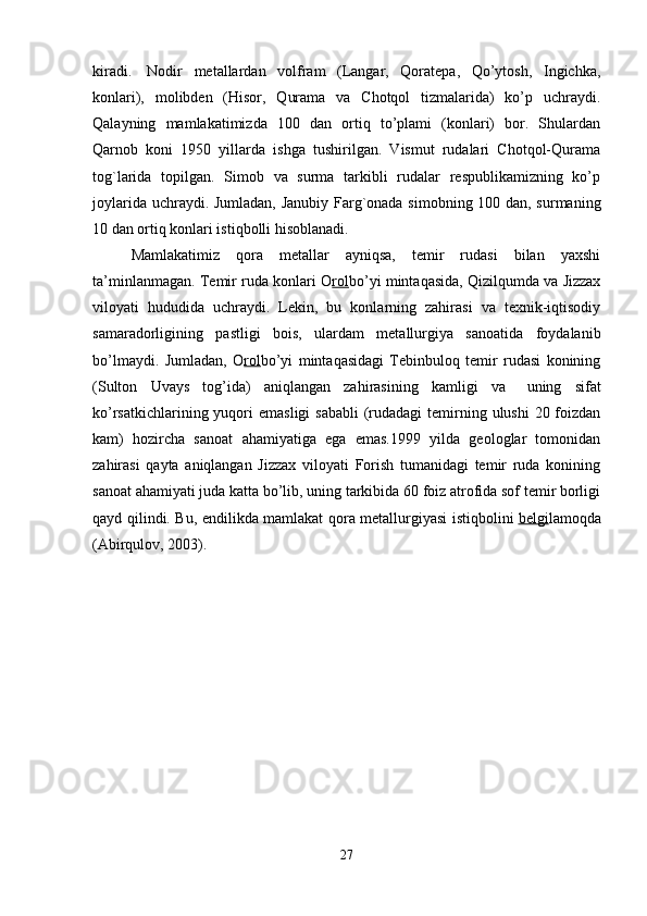 kiradi.     Nodir   metallardan   volfram   (Langar,   Qoratepa,   Qo’ytosh,   Ingichka,
konlari),   molibden   (Hisor,   Qurama   va   Chotqol   tizmalarida)   ko’p   uchraydi.
Qalayning   mamlakatimizda   100   dan   ortiq   to’plami   (konlari)   bor.   Shulardan
Qarnob   koni   1950   yillarda   ishga   tushirilgan.   Vismut   rudalari   Chotqol-Qurama
tog`larida   topilgan.   Simob   va   surma   tarkibli   rudalar   respublikamizning   ko’p
joylarida uchraydi.   Jumladan, Janubiy Farg`onada simobning 100 dan, surmaning
10 dan ortiq konlari istiqbolli hisoblanadi. 
Mamlakatimiz   qora   metallar   ayniqsa,   temir   rudasi   bilan   yaxshi
ta’minlanmagan. Temir ruda konlari O rol bo’yi mintaqasida, Qizilqumda va Jizzax
viloyati   hududida   uchraydi.   Lekin,   bu   konlarning   zahirasi   va   texnik-iqtisodiy
samaradorligining   pastligi   bois,   ulardam   metallurgiya   sanoatida   foydalanib
bo’lmaydi.   Jumladan,   O rol bo’yi   mintaqasidagi   Tebinbuloq   temir   rudasi   konining
(Sulton   Uvays   tog’ida)   aniqlangan   zahirasining   kamligi   va       uning   sifat
ko’rsatkichlarining yuqori  emasligi  sababli  (rudadagi  temirning ulushi  20 foizdan
kam)   hozircha   sanoat   ahamiyatiga   ega   emas.1999   yilda   geologlar   tomonidan
zahirasi   qayta   aniqlangan   Jizzax   viloyati   Forish   tumanidagi   temir   ruda   konining
sanoat ahamiyati juda katta bo’lib, uning tarkibida 60 foiz atrofida sof temir borligi
qayd qilindi. Bu, endilikda mamlakat qora metallurgiyasi istiqbolini   belgi lamoqda
(Abirqulov, 2003).
27 