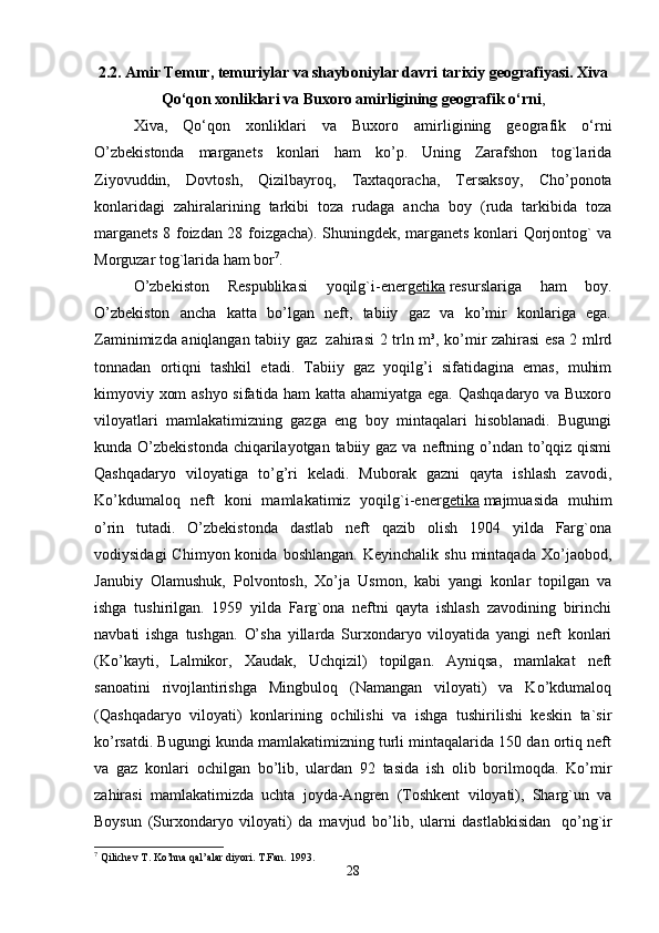 2.2. Amir Temur, temuriylar va shayboniylar davri tarixiy geografiyasi.   Xiva
Qo‘qon xonliklari va Buxoro amirligining geografik o‘rni , 
Xiva,   Qo‘qon   xonliklari   va   Buxoro   amirligining   geografik   o‘rni
O’zbekistonda   marganets   konlari   ham   ko’p.   Uning   Zarafshon   tog`larida
Ziyovuddin,   Dovtosh,   Qizilbayroq,   Taxtaqoracha,   Tersaksoy,   Cho’ponota
konlaridagi   zahiralarining   tarkibi   toza   rudaga   ancha   boy   (ruda   tarkibida   toza
marganets 8 foizdan 28 foizgacha).   Shuningdek, marganets konlari Qorjontog` va
Morguzar tog`larida ham bor 7
. 
O’zbekiston   Respublikasi   yoqilg`i-energ etika   resurslariga   ham   boy.
O’zbekiston   ancha   katta   bo’lgan   neft,   tabiiy   gaz   va   ko’mir   konlariga   ega.
Zaminimizda aniqlangan tabiiy gaz     zahirasi 2 trln m³, ko’mir zahirasi esa 2 mlrd
tonnadan   ortiqni   tashkil   etadi.   Tabiiy   gaz   yoqilg’i   sifatidagina   emas,   muhim
kimyoviy xom ashyo sifatida ham katta ahamiyatga ega. Qashqadaryo va Buxoro
viloyatlari   mamlakatimizning   gazga   eng   boy   mintaqalari   hisoblanadi.   Bugungi
kunda O’zbekistonda chiqarilayotgan tabiiy gaz va neftning o’ndan to’qqiz qismi
Qashqadaryo   viloyatiga   to’g’ri   keladi.   Muborak   gazni   qayta   ishlash   zavodi,
Ko’kdumaloq   neft   koni   mamlakatimiz   yoqilg`i-energ etika   majmuasida   muhim
o’rin   tutadi.   O’zbekistonda   dastlab   neft   qazib   olish   1904   yilda   Farg`ona
vodiysidagi  Chimyon  konida   boshlangan.  Keyinchalik   shu  mintaqada  Xo’jaobod,
Janubiy   Olamushuk,   Polvontosh,   Xo’ja   Usmon,   kabi   yangi   konlar   topilgan   va
ishga   tushirilgan.   1959   yilda   Farg`ona   neftni   qayta   ishlash   zavodining   birinchi
navbati   ishga   tushgan.   O’sha   yillarda   Surxondaryo   viloyatida   yangi   neft   konlari
(Ko’kayti,   Lalmikor,   Xaudak,   Uchqizil)   topilgan.   Ayniqsa,   mamlakat   neft
sanoatini   rivojlantirishga   Mingbuloq   (Namangan   viloyati)   va   Ko’kdumaloq
(Qashqadaryo   viloyati)   konlarining   ochilishi   va   ishga   tushirilishi   keskin   ta`sir
ko’rsatdi. Bugungi kunda mamlakatimizning turli mintaqalarida 150 dan ortiq neft
va   gaz   konlari   ochilgan   bo’lib,   ulardan   92   tasida   ish   olib   borilmoqda.   Ko’mir
zahirasi   mamlakatimizda   uchta   joyda-Angren   (Toshkent   viloyati),   Sharg`un   va
Boysun   (Surxondaryo   viloyati)   da   mavjud   bo’lib,   ularni   dastlabkisidan     qo’ng`ir
7
 Qilichev T. Ko’hna qal’alar diyori.  T.Fan. 1993.
28 