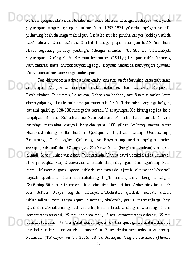 ko’mir, qolgan ikkitasidan toshko’mir qazib olinadi. Ohangaron daryosi vodiysida
joylashgan   Angren   qo’ng`ir   ko’mir   koni   1933-1934   yillarda   topilgan   va   40-
yillarning boshida ishga tushirilgan. Unda ko’mir ko’pincha kar'yer (ochiq) usulida
qazib   olinadi.   Uning   zahirasi   2   mlrd.   tonnaga   yaqin.   Sharg`un   toshko’mir   koni
Hisor   tog`ining   janubiy   yonbag`ri   (dengiz   sathidan   700-800   m.   balandlik)da
joylashgan.   Geolog   E.   A.   Repman   tomonidan   (1941y.)   topilgan   ushbu   konning
ham zahirasi katta. Surxondaryoning tog`li Boysun tumanida ham yuqori quvvatli
To’da toshko’mir koni ishga tushirilgan.
Tog`-kimyo xom ashyolaridan-kaliy, osh tuzi va fosforitning katta zahiralari
aniqlangan.   Magniy   va   natriyning   sulfat   tuzlari   esa   kam   uchraydi.   Xo’jaikon,
Boybichakon, Tubekatan, Lalmikon, Oqbosh va boshqa, jami 8 ta tuz konlari katta
ahamiyatga ega. Pastki bo’r davriga mansub tuzlar ko’l sharoitida vujudga kelgan,
qatlami qalinligi 120-200 metrgacha boradi. Ular ayniqsa, Ko’hitang tog`ida ko’p
tarqalgan.   Birgina   Xo’jaikon   tuz   koni   zahirasi   140   mln.   tonna   bo’lib,   hozirgi
davrdagi   mamlakat   ehtiyoji   bo’yicha   yana   100   yildan   ko’proq   vaqtga   yetar
ekan.Fosforitning   katta   konlari   Qizilqumda   topilgan.   Uning   Ovminzatog`,
Bo’kantog`,   Toshqazg’an,   Quljiqtog`   va   Boysun   tog`laridan   topilgan   konlari
ayniqsa,   istiqbollidir.   Oltingugurt   Sho’rsuv   koni   (Farg`ona   vodiysi)dan   qazib
olinadi. Biroq, uning yirik koni Tubekatanda. U yura davri yotqiziqlarida uchraydi.
Hozirgi   vaqtda   esa,   O’zbekistonda   ishlab   chiqarilayotgan   oltingugurtning   katta
qismi   Muborak   gazni   qayta   ishlash   majmuasida   ajratib   olinmoqda.Nometall
foydali   qazilmalar   ham   mamlakatning   tog`li   mintaqalarida   keng   tarqalgan.
Grafitning 30 dan ortiq magmatik va cho’kindi konlari bor. Asbestning ko’k tusli
xili   Sulton   Uvays   tog`ida   uchraydi.O’zbekiston   qurilish   sanoati   uchun
ishlatiladigan   xom   ashyo   (qum,   qumtosh,   ohaktosh,   granit,   marmar)larga   boy.
Qurilish   materiallarining   370   dan   ortiq   konlari   hisobga   olingan.   Ularning   31   tasi
sement  xom  ashyosi,  29 tasi  qoplama tosh, 13 tasi  keramzit xom ashyosi, 39 tasi
qurilish   toshlari,   175   tasi   g'isht   xom   ashyosi,   67   tasi   qum-gravil   materiallari,   22
tasi   beton   uchun   qum   va   silikat   buyumlari,   3   tasi   shisha   xom   ashyosi   va   boshqa
konlardir   (To’xliyev   va   b.,   2006,   38   b).   Ayniqsa,   /ozg`on   marmari   (Navoiy
29 