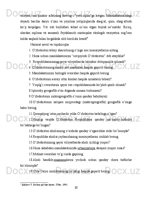 viloyati) mo’jizakor sifatining dovrug`i "yetti iqlim"ga ketgan. Mamlakatimizdagi
deyarli   barcha   daryo   o’zan   va   yoyilma   yotqiziqlarida   shag`al,   qum,   shag`altosh
ko’p   tarqalgan.   Yer   osti   boyliklari   tabiat   in’om   etgan   buyuk   ne’matdir.   Biroq,
ulardan   oqilona   va   samarali   foydalanish   mintaqalar   ekologik   vaziyatini   sog’lom
holda saqlash bilan birgalikda olib borilishi kerak 8
. 
   Nazorat savol va topshiriqlar
1. O’zbekiston tabiiy sharoitining o’ziga xos xususiyatlarini ayting. 
2. Nima uchun mamlakatimizni “serquyosh O’zbekiston” deb ataydilar?
3.    Respublikamizning qaysi viloyatlarida lalmikor dehqoncilik qilinadi? 
4. O’zbekistonning asosiy suv manbalari haqida gapirib bering.
5. Mamlakatimizni biologik resurslari haqida gapirib bering. 
6. O’zbekistonni asosiy oltin konlari haqida nimalarni bilasiz?
7. Yoqilg’i resurslarini qaysi turi respublikamizda ko’plab qazib olinadi? 
8.Iqtisodiy geografik o'rin deganda nimani tushunasiz?
9.O’zbekistonni mikrogeografik o’rnini qanday baholaysiz. 
10.O’zbekistonni   xalqaro   miqyosdagi   (makrogeografik)   geografik   o’rniga
baho bering.
11.Qoraqalpog`iston nechachi yilda O’zbekiston tarkibiga o’tgan? 
12.Hozirgi   vaqtda   O’zbekiston   Respublikasi   qanday   ma`muriy-hududiy
bo’laklarga bo’lingan?
13.O’zbekiston aholisining o’sishida qanday o’zgarishlar sodir bo’lmoqda? 
14.Respublika aholisi joylanishining xususiyatlarini izohlab bering.
15.O’zbekistonning qaysi viloyatlarida aholi zichligi yuqori? 
16.Nima sababdan mamlakatimizda   urbanizatsiya   darajasi yuqori emas?
17.Mehnat resurslari to’g`risida gapiring. 
18.Aholi   bandlik   muammo larini   yechish   uchun   qanday   chora   tadbirlar
ko’rilmoqda?
19.O'rta Osiyo xonliklarining xo’jaligi haqida gapirib bering. 
8
 Qilichev T. Ko’hna qal’alar diyori.  T.Fan. 1993.
30 