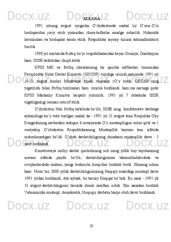 XULOSA
1991   yilning   avgust   oyigacha   O’zbekistonda   mahal   liy   O’zini-O’zi
boshqarishni   joriy   etish   yuzasidan   chora-tadbirlar   amalga   oshirildi.   Hokimlik
lavozimlari   va   boshqalar   taosis   etildi.   Respublika   siyosiy   tuzumi   takomillashtirib
borildi.
1990 yil oxirlarida Boltiq bo’yi respublikalaridan keyin Gruziya, Ozarbayjon
ham  SSSR tarkibidan chiqib ketdi.
KPSS   MK   va   Ittifoq   idoralarining   bir   qancha   raHbarlari   tomonidan
Favqulodda Holat   Davlat   Komiteti  (GKCHP)  tuzishga  urinish  natijasida  1991 yil
19-21   avgust   kunlari   Moskvada   fojiali   voqealar   rO’y   berdi.   GKCHP   ning
tugatilishi bilan Ittifoq tuzilmalari  ham    emirila boshlandi. ham ma narsaga qodir
KPSS   Markaziy   Komiteti   tarqatib   yuborildi.   1991   yil   7   dekabrda   SSSR
tugatilganligi rasman eotirof etildi.
O’zbekiston Hali Ittifoq tarkibida bo’lib, SSSR ning   konfederativ davlatga
aylanishiga ko’z tutib turilgan mahal da - 1991 yil 31 avgust kuni Respulika Oliy
Kengashining navbatdan tashqari 6-sessiyasida O’z mustaqilligini eolon qildi va 1
sentyabrp   O’zbekiston   Respublikasining   Mustaqillik   bayram   kun   sifatida
nishonlanadigan   bo’ldi.   O’zbek   davlatchiligining   chinakam   mustaqillik   davri   -   5
davr boshlandi.
Konstitutsiya   milliy   davlat   qurilishining   uch   ming   yillik   boy   tajribasining
mevasi   sifatida   paydo   bo’lib,   davlatchiligimizni   takomillashtirishda   va
rivojlantirishda   muhim,   yangi   beshinchi   bosqichni   boshlab   berdi.   Shuning   uchun
ham   Hozir biz 3000 yillik davlatchiligimizning Haqiqiy amaldagi  mustaqil davri
1991 yildan boshlandi, deb aytsak, bu tarixiy Haqiqat bo’ladi. Bu sana - 1991 yil
31   avgust-davlatchiligimiz   tarixida   shonli   saxifani   ochdi.   Shu   sanadan   boshlab
Vatanimizda mustaqil, demokratik, Huquqiy davlatni barpo etish davri boshlandi.
32 