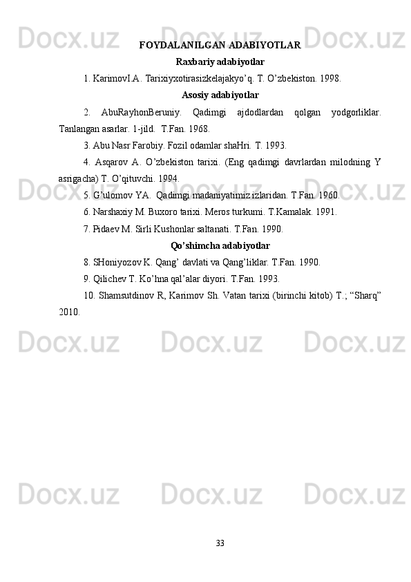 FOYDALANILGAN ADABIYOTLAR
Raxbariy adabiyotlar
1. KarimovI.A. Tarixiyxotirasizkelajakyo’q. T. O’zbekiston. 1998.
Asosiy adabiyotlar
2.   AbuRayhonBeruniy.   Qadimgi   ajdodlardan   qolgan   yodgorliklar.
Tanlangan asarlar. 1-jild.  T.Fan. 1968.
3. Abu Nasr Farobiy. Fozil odamlar shaHri. T. 1993.
4.   Asqarov   A.   O’zbekiston   tarixi.   (Eng   qadimgi   davrlardan   milodning   Y
asrigacha) T. O’qituvchi. 1994.
5. G’ulomov YA.  Qadimgi madaniyatimiz izlaridan. T.Fan. 1960.
6. Narshaxiy M. Buxoro tarixi. Meros turkumi. T.Kamalak. 1991.
7. Pidaev M. Sirli Kushonlar saltanati. T.Fan. 1990.
Qo’shimcha adabiyotlar
8. SHoniyozov K. Qang’ davlati va Qang’liklar. T.Fan. 1990.
9. Qilichev T. Ko’hna qal’alar diyori. T.Fan. 1993. 
10. Shamsutdinov R, Karimov Sh. Vatan tarixi (birinchi kitob)  T.; “Sharq”
2010.
   
33 