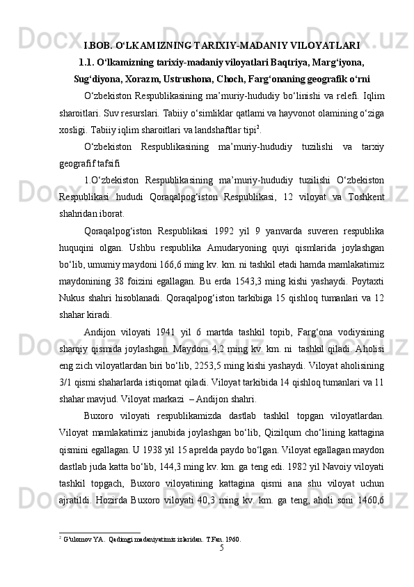 I.BOB. O‘LKAMIZNING TARIXIY-MADANIY VILOYATLARI
1.1. O‘lkamizning tarixiy-madaniy viloyatlari Baqtriya, Marg‘iyona,
Sug‘diyona, Xorazm, Ustrushona, Choch, Farg‘onaning geografik o‘rni
O‘zbekiston   Respublikasining   ma’muriy-hududiy   bo‘linishi   va   relefi.   Iqlim
sharoitlari. Suv resurslari. Tabiiy o‘simliklar qatlami va hayvonot olamining o‘ziga
xosligi. Tabiiy iqlim sharoitlari va landshaftlar tipi 2
. 
O‘zbekiston   Respublikasining   ma’muriy-hududiy   tuzilishi   va   tarxiy
geografif tafsifi
1.O‘zbekiston   Respublikasining   ma’muriy-hududiy   tuzilishi   O‘zbekiston
Respublikasi   hududi   Qoraqalpog‘iston   Respublikasi,   12   viloyat   va   Toshkent
shahridan iborat. 
Qoraqalpog‘iston   Respublikasi   1992   yil   9   yanvarda   suveren   respublika
huquqini   olgan.   Ushbu   respublika   Amudaryoning   quyi   qismlarida   joylashgan
bo‘lib, umumiy maydoni 166,6 ming kv. km. ni tashkil etadi hamda mamlakatimiz
maydonining   38   foizini   egallagan.   Bu   erda   1543,3   ming   kishi   yashaydi.   Poytaxti
Nukus  shahri   hisoblanadi.  Qoraqalpog‘iston  tarkibiga   15  qishloq  tumanlari   va  12
shahar kiradi.
Andijon   viloyati   1941   yil   6   martda   tashkil   topib,   Farg‘ona   vodiysining
sharqiy qismida joylashgan.  Maydoni  4,2 ming kv. km. ni     tashkil  qiladi. Aholisi
eng zich viloyatlardan biri bo‘lib, 2253,5 ming kishi yashaydi. Viloyat aholisining
3/1 qismi shaharlarda istiqomat qiladi. Viloyat tarkibida 14 qishloq tumanlari va 11
shahar mavjud. Viloyat markazi    – Andijon shahri. 
Buxoro   viloyati   respublikamizda   dastlab   tashkil   topgan   viloyatlardan.
Viloyat   mamlakatimiz   janubida   joylashgan   bo‘lib,   Qizilqum   cho‘lining   kattagina
qismini egallagan. U 1938 yil 15 aprelda paydo bo‘lgan. Viloyat egallagan maydon
dastlab juda katta bo‘lib, 144,3 ming kv. km. ga teng edi. 1982 yil Navoiy viloyati
tashkil   topgach,   Buxoro   viloyatining   kattagina   qismi   ana   shu   viloyat   uchun
ajratildi.   Hozirda   Buxoro   viloyati   40,3   ming   kv.   km.   ga   teng,   aholi   soni   1460,6
2
 G’ulomov YA.  Qadimgi madaniyatimiz izlaridan.  T.Fan. 1960.
5 