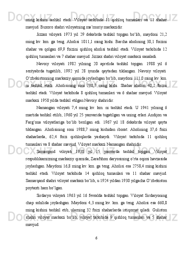 ming   kishini   tashkil   etadi.   Viloyat   tarkibida   11   qishloq   tumanlari   va   11   shahar
mavjud. Buxoro shahri viloyatning ma’muriy markazidir.
Jizzax   viloyati   1973   yil   29   dekabrda   tashkil   topgan   bo‘lib,   maydoni   21,2
ming   kv.   km.   ga   teng.   Aholisi   1011,1   ming   kishi.   Barcha   aholining   30,1   foizini
shahar   va   qolgan   69,9   foizini   qishloq   aholisi   tashkil   etadi.   Viloyat   tarkibida   12
qishloq tumanlari va 7 shahar mavjud. Jizzax shahri viloyat markazi sanaladi. 
Navoiy   viloyati   1982   yilning   20   aprelida   tashkil   topgan.   1988   yil   6
sentyabrda   tugatilib,   1992   yil   28   iyunda   qaytadan   tiklangan.   Navoiy   viloyati  
O‘zbekistonning markaziy qismida joylashgan bo‘lib, maydoni 111,0 ming kv. km.
ni   tashkil   etadi.   Aholisining   soni   798,7   ming   kishi.   Shahar   aholisi   40,2   foizni
tashkil   etadi.   Viloyat   tarkibida   8   qishloq   tumanlari   va   6   shahar   mavjud.   Viloyat
markazi 1958 yilda tashkil etilgan Navoiy shahridir.
Namangan   viloyati   7,4   ming   kv.   km.   ni   tashkil   etadi.   U   1941   yilning   6
martida tashkil etilib, 1960 yil 25 yanvarida tugatilgan va uning erlari Andijon va
Farg‘ona   viloyatlariga   bo‘lib   berilgan   edi.   1967   yil   18   dekabrda   viloyat   qayta
tiklangan.   Aholisining   soni   1988,7   ming   kishidan   iborat.   Aholining   37,6   foizi
shaharlarda,   62,4   foizi   qishloqlarda   yashaydi.   Viloyat   tarkibida   11   qishloq
tumanlari va 8 shahar mavjud. Viloyat markazi Namangan shahridir. 
Samarqand   viloyati   1938   yil   15   yanvarda   tashkil   topgan.   Viloyat
respublikamizning markaziy qismida, Zarafshon daryosining o‘rta oqimi havzasida
joylashgan.   Maydoni 16,8 ming kv. km. ga teng. Aholisi esa 2758,4 ming kishini
tashkil   etadi.   Viloyat   tarkibida   14   qishloq   tumanlari   va   11   shahar   mavjud.
Samarqand shahri viloyat markazi bo‘lib, u 1924 yildan 1930 yilgacha O‘zbekiston
poytaxti ham bo‘lgan.
Sirdaryo viloyati   1963 yil   16 fevralda  tashkil  topgan.  Viloyat  Sirdaryoning
chap   sohilida   joylashgan.   Maydoni   4,3   ming   kv.   km.   ga   teng.   Aholisi   esa   660,8
ming   kishini   tashkil   etib,   ularning   32   foizi   shaharlarda   istiqomat   qiladi.   Guliston
shahri   viloyat   markazi   bo‘lib,   viloyat   tarkibida   9   qishloq   tumanlari   va   5   shahar
mavjud. 
6 