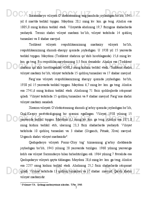 Surxondaryo viloyati O‘zbekistonning eng janubida joylashgan bo‘lib, 1941
yil   6   martda   tashkil   topgan.   Maydoni   20,1   ming   kv.   km.   ga   teng.   Aholisi   esa
1805,0   ming   kishini   tashkil   etadi.   Viloyatda   aholining   19,7   foizigina   shaharlarda
yashaydi.   Termiz   shahri   viloyat   markazi   bo‘lib,   viloyat   tarkibida   14   qishloq
tumanlari va 8 shahar mavjud.
Toshkent   viloyati   respublikamizning   markaziy   viloyati   bo‘lib,
respublikamizning   shimoli-sharqiy   qismida   joylashgan.   U   1938   yil   15   yanvarda
tashkil  topgan.  Maydoni   (Toshkent   shahrini   qo‘shib   hisoblaganda)  15,6  ming  kv.
km. ga teng. Bu respublika maydonining 3,5 foizi demakdir. Aholisi esa (Toshkent
shahrini qo‘shib hisoblaganda) 4560,3 ming kishini tashkil  etadi. Toshkent  shahri
viloyat markazi bo‘lib, viloyat tarkibida 15 qishloq tumanlari va 17 shahar mavjud.
Farg‘ona   viloyati   respublikamizning   sharqiy   qismida   joylashgan     bo‘lib,
1938 yil 15 yanvarda tashkil  topgan. Maydoni  6,7 ming kv. km. ga teng. Aholisi
esa   2741,6   ming   kishini   tashkil   etadi.   Aholining   71   foizi   qishloqlarda   istiqomat
qiladi. Viloyat tarkibida 15 qishloq tumanlari va 9 shahar mavjud. Farg‘ona shahri
viloyat markazi sanaladi.
Xorazm viloyati O‘zbekistonning shimoli-g‘arbiy qismida joylashgan bo‘lib,
O rol -Kaspiy   pasttekisligining   bir   qismini   egallagan.   Viloyat   1938   yilning   15
yanvarida tashkil  topgan.  Maydoni   6,1 ming  kv. km.  ga teng.   Aholisi   esa  1371,8
ming   kishini   tashkil   etib,   ularning   23,3   foizi   shaharlarda   yashaydi.   Viloyat
tarkibida   10   qishloq   tumanlari   va   3   shahar   (Urganch,   Pitnak,   Xiva)   mavjud.
Urganch shahri viloyat markazidir 3
. 
Qashqadaryo   viloyati   Pomir-Oloy   tog‘   tizmasining   g‘arbiy   chekkasida
joylashgan   bo‘lib,   1943   yilning   20   yanvarida   tuzilgan.   1960   yilning   yanvariga
kelib esa viloyat Surxondaryo bilan birlashtirilgan edi. 1964 yilning 7 fevralida esa
Qashqadaryo viloyati qayta tiklangan.  Maydoni 28,6 ming kv. km. ga teng. Aholisi
esa   2257   ming   kishini   tashkil   etadi.   Aholining   25,2   foizi   shaharlarda   istiqomat
qiladi. Viloyat tarkibida 13 qishloq tumanlari va 12 shahar     mavjud. Qarshi shahri
viloyat markazidir.
3
 G’ulomov YA.  Qadimgi madaniyatimiz izlaridan.  T.Fan. 1960.
7 