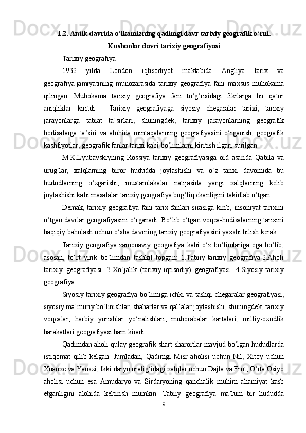 1.2. Antik davrida o‘lkamizning qadimgi davr tarixiy geografik o‘rni.
Kushonlar davri tarixiy geografiyasi
Tarixiy geografiya 
1932   yilda   London   iqtisodiyot   maktabida   Angliya   tarix   va
geografiya   jamiyatining   munozarasida   tarixiy   geografiya   fani   maxsus   muhokama
qilingan.   Muhokama   tarixiy   geografiya   fani   to‘g‘risidagi   fikrlarga   bir   qator
aniqliklar   kiritdi   .   Tarixiy   geografiyaga   siyosiy   chegaralar   tarixi,   tarixiy
jarayonlarga   tabiat   ta’sirlari,   shuningdek,   tarixiy   jarayonlarning   geografik
hodisalarga   ta’siri   va   alohida   mintaqalarning   geografiyasini   o‘rganish,   geografik
kashfiyotlar, geografik fanlar tarixi kabi bo‘limlarni kiritish ilgari surilgan.
M.K.Lyubavskiyning   Rossiya   tarixiy   geografiyasiga   oid   asarida   Qabila   va
urug‘lar,   xalqlarning   biror   hududda   joylashishi   va   o‘z   tarixi   davomida   bu
hududlarning   o‘zgarishi,   mustamlakalar   natijasida   yangi   xalqlarning   kelib
joylashishi kabi masalalar tarixiy geografiya bog‘liq ekanligini takidlab o‘tgan. 
Demak, tarixiy geografiya fani tarix fanlari sirasiga kirib, insoniyat  tarixini
o‘tgan davrlar geografiyasini o‘rganadi. Bo‘lib o‘tgan voqea-hodisalarning tarixini
haqiqiy baholash uchun o‘sha davrning tarixiy geografiyasini yaxshi bilish kerak.
Tarixiy   geografiya   zamonaviy   geografiya   kabi   o‘z   bo‘limlariga   ega   bo‘lib,
asosan,   to‘rt   yirik   bo‘limdan   tashkil   topgan:   1.Tabiiy-tarixiy   geografiya.2.Aholi
tarixiy   geografiyasi.   3.Xo‘jalik   (tarixiy-iqtisodiy)   geografiyasi.   4.Siyosiy-tarixiy
geografiya. 
Siyosiy-tarixiy geografiya bo‘limiga ichki va tashqi chegaralar geografiyasi,
siyosiy ma’muriy bo‘linishlar, shaharlar va qal’alar joylashishi, shuningdek, tarixiy
voqealar,   harbiy   yurishlar   yo‘nalishlari,   muhorabalar   kartalari,   milliy-ozodlik
harakatlari geografiyasi ham kiradi.
Qadimdan aholi qulay geografik shart-sharoitlar mavjud bo‘lgan hududlarda
istiqomat   qilib   kelgan.   Jumladan,   Qadimgi   Misr   aholisi   uchun   Nil,   Xitoy   uchun
Xuanxe va Yanszi, Ikki daryo oralig‘idagi xalqlar uchun Dajla va Frot, O‘rta Osiyo
aholisi   uchun   esa   Amudaryo   va   Sirdaryoning   qanchalik   muhim   ahamiyat   kasb
etganligini   alohida   keltirish   mumkin.   Tabiiy   geografiya   ma’lum   bir   hududda
9 