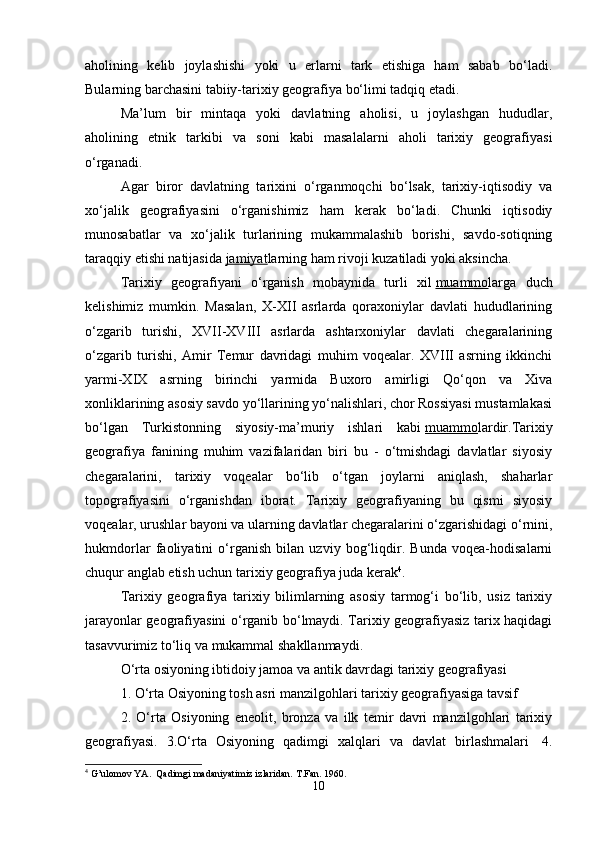 aholining   kelib   joylashishi   yoki   u   erlarni   tark   etishiga   ham   sabab   bo‘ladi.
Bularning barchasini tabiiy-tarixiy geografiya bo‘limi tadqiq etadi. 
Ma’lum   bir   mintaqa   yoki   davlatning   aholisi,   u   joylashgan   hududlar,
aholining   etnik   tarkibi   va   soni   kabi   masalalarni   aholi   tarixiy   geografiyasi
o‘rganadi.
Agar   biror   davlatning   tarixini   o‘rganmoqchi   bo‘lsak,   tarixiy-iqtisodiy   va
xo‘jalik   geografiyasini   o‘rganishimiz   ham   kerak   bo‘ladi.   Chunki   iqtisodiy
munosabatlar   va   xo‘jalik   turlarining   mukammalashib   borishi,   savdo-sotiqning
taraqqiy etishi natijasida   jamiyat larning ham rivoji kuzatiladi yoki aksincha. 
Tarixiy   geografiyani   o‘rganish   mobaynida   turli   xil   muammo larga   duch
kelishimiz   mumkin.   Masalan,   X-XII   asrlarda   qoraxoniylar   davlati   hududlarining
o‘zgarib   turishi,   XVII-XVIII   asrlarda   ashtarxoniylar   davlati   chegaralarining
o‘zgarib   turishi,   Amir   Temur   davridagi   muhim   voqealar.   XVIII   asrning   ikkinchi
yarmi-XIX   asrning   birinchi   yarmida   Buxoro   amirligi   Qo‘qon   va   Xiva
xonliklarining asosiy savdo yo‘llarining yo‘nalishlari, chor Rossiyasi mustamlakasi
bo‘lgan   Turkistonning   siyosiy-ma’muriy   ishlari   kabi   muammo lardir.Tarixiy
geografiya   fanining   muhim   vazifalaridan   biri   bu   -   o‘tmishdagi   davlatlar   siyosiy
chegaralarini,   tarixiy   voqealar   bo‘lib   o‘tgan   joylarni   aniqlash,   shaharlar
topografiyasini   o‘rganishdan   iborat.   Tarixiy   geografiyaning   bu   qismi   siyosiy
voqealar, urushlar bayoni va ularning davlatlar chegaralarini o‘zgarishidagi o‘rnini,
hukmdorlar   faoliyatini   o‘rganish   bilan   uzviy   bog‘liqdir.   Bunda   voqea-hodisalarni
chuqur anglab etish uchun tarixiy geografiya juda kerak 4
.
Tarixiy   geografiya   tarixiy   bilimlarning   asosiy   tarmog‘i   bo‘lib,   usiz   tarixiy
jarayonlar geografiyasini o‘rganib bo‘lmaydi. Tarixiy geografiyasiz tarix haqidagi
tasavvurimiz to‘liq va mukammal shakllanmaydi. 
O‘rta osiyoning ibtidoiy jamoa va antik davrdagi tarixiy geografiyasi
1. O‘rta Osiyoning tosh asri manzilgohlari tarixiy geografiyasiga tavsif 
2.   O‘rta   Osiyoning   eneolit,   bronza   va   ilk   temir   davri   manzilgohlari   tarixiy
geografiyasi.   3.O‘rta   Osiyoning   qadimgi   xalqlari   va   davlat   birlashmalari     4.
4
 G’ulomov YA.  Qadimgi madaniyatimiz izlaridan.  T.Fan. 1960.
10 