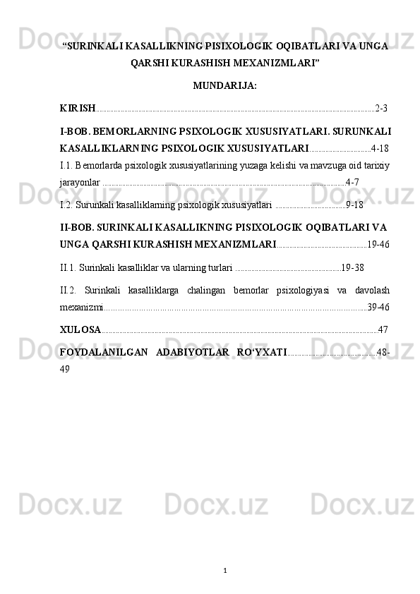 “SURINKALI KASALLIKNING PISIXOLOGIK OQIBATLARI VA UNGA
QARSHI KURASHISH MEXANIZMLARI” 
MUNDARIJA:
KIRISH .............................................................................................................................................................. 2-3
I-BOB. BEMORLARNING PSIXOLOGIK XUSUSIYATLARI. SURUNKALI 
KASALLIKLARNING PSIXOLOGIK XUSUSIYATLARI ................................... 4-18
I.1. Bemorlarda psixologik xususiyatlarining yuzaga kelishi va mavzuga oid tarixiy
jarayonlar  .......................................................................................................................................... 4-7
I.2. Surunkali kasalliklarning psixologik xususiyatlari  ........................................ 9-18
II-BOB. SURINKALI KASALLIKNING PISIXOLOGIK OQIBATLARI VA 
UNGA QARSHI KURASHISH MEXANIZMLARI ................................................... 19-46
II.1.  Surinkali kasalliklar va ularning turlari  ............................................................ 19-38
II.2.   Surinkali   kasalliklarga   chalingan   bemorlar   psixologiyasi   va   davolash
mexanizmi ………………………………………………………………………………………………..... 39-46
XULOSA ............................................................................................................................................................. 47
FOYDALANILGAN   ADABIYOTLAR   RO‘YXATI ................................................... 48-
49
1 