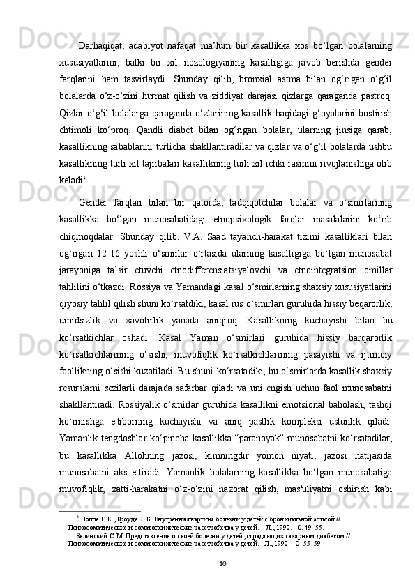 Darhaqiqat,   adabiyot   nafaqat   ma’lum   bir   kasallikka   xos   bo‘lgan   bolalarning
xususiyatlarini,   balki   bir   xil   nozologiyaning   kasalligiga   javob   berishda   gender
farqlarini   ham   tasvirlaydi.   Shunday   qilib,   bronxial   astma   bilan   og‘rigan   o‘g‘il
bolalarda   o‘z-o‘zini   hurmat   qilish   va   ziddiyat   darajasi   qizlarga   qaraganda   pastroq.
Qizlar  o‘g‘il  bolalarga  qaraganda  o‘zlarining kasallik  haqidagi  g‘oyalarini  bostirish
ehtimoli   ko‘proq.   Qandli   diabet   bilan   og‘rigan   bolalar,   ularning   jinsiga   qarab,
kasallikning sabablarini turlicha shakllantiradilar va qizlar va o‘g‘il bolalarda ushbu
kasallikning turli xil tajribalari kasallikning turli xil ichki rasmini rivojlanishiga olib
keladi 6
.
Gender   farqlari   bilan   bir   qatorda,   tadqiqotchilar   bolalar   va   o‘smirlarning
kasallikka   bo‘lgan   munosabatidagi   etnopsixologik   farqlar   masalalarini   ko‘rib
chiqmoqdalar.   Shunday   qilib,   V.A.  
Saad   tayanch-harakat   tizimi   kasalliklari   bilan
og‘rigan   12-16   yoshli   o‘smirlar   o‘rtasida   ularning   kasalligiga   bo‘lgan   munosabat
jarayoniga   ta’sir   etuvchi   etnodifferensiatsiyalovchi   va   etnointegratsion   omillar
tahlilini o‘tkazdi. Rossiya va Yamandagi kasal o‘smirlarning shaxsiy xususiyatlarini
qiyosiy tahlil qilish shuni ko‘rsatdiki, kasal rus o‘smirlari guruhida hissiy beqarorlik,
umidsizlik   va   xavotirlik   yanada   aniqroq.   Kasallikning   kuchayishi   bilan   bu
ko‘rsatkichlar   oshadi.   Kasal   Yaman   o‘smirlari   guruhida   hissiy   barqarorlik
ko‘rsatkichlarining   o‘sishi,   muvofiqlik   ko‘rsatkichlarining   pasayishi   va   ijtimoiy
faollikning o‘sishi kuzatiladi. Bu shuni ko‘rsatadiki, bu o‘smirlarda kasallik shaxsiy
resurslarni   sezilarli   darajada   safarbar   qiladi   va   uni   engish   uchun   faol   munosabatni
shakllantiradi.  Rossiyalik  o‘smirlar  guruhida  kasallikni   emotsional  baholash,   tashqi
ko‘rinishga   e'tiborning   kuchayishi   va   aniq   pastlik   kompleksi   ustunlik   qiladi.
Yamanlik tengdoshlar ko‘pincha kasallikka “paranoyak” munosabatni ko‘rsatadilar,
bu   kasallikka   Allohning   jazosi,   kimningdir   yomon   niyati,   jazosi   natijasida
munosabatni   aks   ettiradi.   Yamanlik   bolalarning   kasallikka   bo‘lgan   munosabatiga
muvofiqlik,   xatti-harakatni   o‘z-o‘zini   nazorat   qilish,   mas'uliyatni   oshirish   kabi
6
 Поппе Г.К., Броуде Л.Б. Внутренняя картина болезни у детей с бронхиальной астмой // 
Психосоматические и соматопсихические расстройства у детей. – Л., 1990.– С. 49–55.
Зелинский С.М. Представление о своей болезни у детей, страдающих сахарным диабетом // 
Психосоматические и соматопсихические расстройства у детей.– Л., 1990.– С. 55–59.
10 