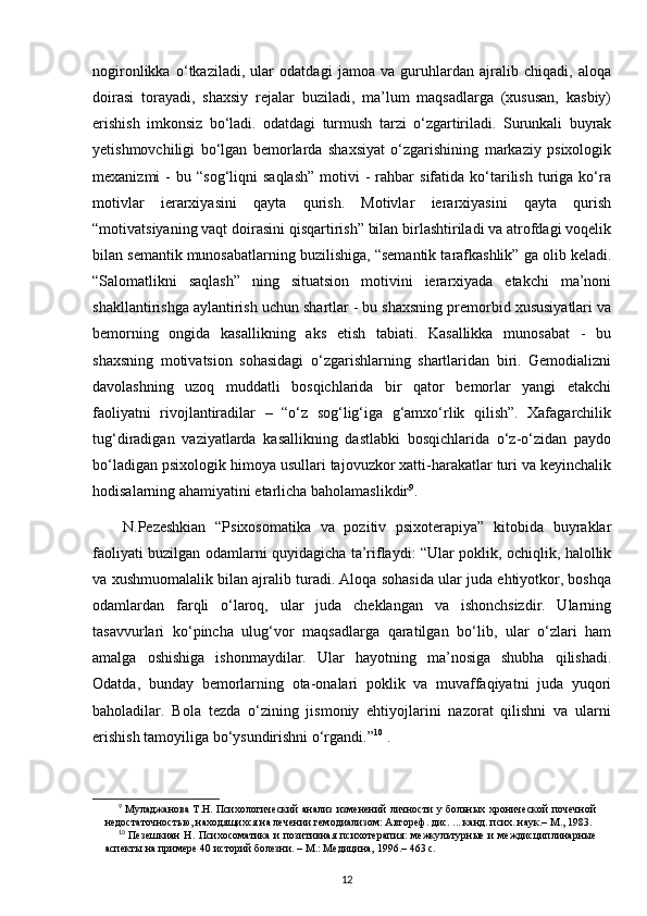 nogironlikka   o‘tkaziladi,   ular   odatdagi   jamoa   va   guruhlardan   ajralib   chiqadi,   aloqa
doirasi   torayadi,   shaxsiy   rejalar   buziladi,   ma’lum   maqsadlarga   (xususan,   kasbiy)
erishish   imkonsiz   bo‘ladi.   odatdagi   turmush   tarzi   o‘zgartiriladi.   Surunkali   buyrak
yetishmovchiligi   bo‘lgan   bemorlarda   shaxsiyat   o‘zgarishining   markaziy   psixologik
mexanizmi   -   bu  “sog‘liqni   saqlash”   motivi   -  rahbar   sifatida  ko‘tarilish  turiga  ko‘ra
motivlar   ierarxiyasini   qayta   qurish.   Motivlar   ierarxiyasini   qayta   qurish
“motivatsiyaning vaqt doirasini qisqartirish” bilan birlashtiriladi va atrofdagi voqelik
bilan semantik munosabatlarning buzilishiga, “semantik tarafkashlik” ga olib keladi.
“Salomatlikni   saqlash”   ning   situatsion   motivini   ierarxiyada   etakchi   ma’noni
shakllantirishga aylantirish uchun shartlar - bu shaxsning premorbid xususiyatlari va
bemorning   ongida   kasallikning   aks   etish   tabiati.   Kasallikka   munosabat   -   bu
shaxsning   motivatsion   sohasidagi   o‘zgarishlarning   shartlaridan   biri.   Gemodializni
davolashning   uzoq   muddatli   bosqichlarida   bir   qator   bemorlar   yangi   etakchi
faoliyatni   rivojlantiradilar   –   “o‘z   sog‘lig‘iga   g‘amxo‘rlik   qilish”.   Xafagarchilik
tug‘diradigan   vaziyatlarda   kasallikning   dastlabki   bosqichlarida   o‘z-o‘zidan   paydo
bo‘ladigan psixologik himoya usullari tajovuzkor xatti-harakatlar turi va keyinchalik
hodisalarning ahamiyatini etarlicha baholamaslikdir 9
.
N.Pezeshkian   “Psixosomatika   va   pozitiv   psixoterapiya”   kitobida   buyraklar
faoliyati buzilgan odamlarni quyidagicha ta’riflaydi: “Ular poklik, ochiqlik, halollik
va xushmuomalalik bilan ajralib turadi. Aloqa sohasida ular juda ehtiyotkor, boshqa
odamlardan   farqli   o‘laroq,   ular   juda   cheklangan   va   ishonchsizdir.   Ularning
tasavvurlari   ko‘pincha   ulug‘vor   maqsadlarga   qaratilgan   bo‘lib,   ular   o‘zlari   ham
amalga   oshishiga   ishonmaydilar.   Ular   hayotning   ma’nosiga   shubha   qilishadi.
Odatda,   bunday   bemorlarning   ota-onalari   poklik   va   muvaffaqiyatni   juda   yuqori
baholadilar.   Bola   tezda   o‘zining   jismoniy   ehtiyojlarini   nazorat   qilishni   va   ularni
erishish tamoyiliga bo‘ysundirishni o‘rgandi.” 10
 .
9
  Муладжанова Т.Н. Психологический анализ изменений личности у больных хронической почечной
недостаточностью, находящихся на лечении гемодиализом: Автореф. дис. ... канд. псих. наук.– М., 1983.
10
  Пезешкиан  Н.  Психосоматика и  позитивная психотерапия:  межкультурные  и междисциплинарные
аспекты на примере 40 историй болезни. – М.: Медицина, 1996.– 463 с.
12 