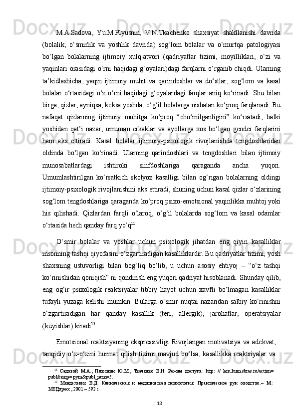 M.A.Sadova,   Yu.M.Plyusnin,   V.N.Tkachenko   shaxsiyat   shakllanishi   davrida
(bolalik,   o‘smirlik   va   yoshlik   davrida)   sog‘lom   bolalar   va   o‘murtqa   patologiyasi
bo‘lgan   bolalarning   ijtimoiy   xulq-atvori   (qadriyatlar   tizimi,   moyilliklari,   o‘zi   va
yaqinlari orasidagi o‘rni haqidagi g‘oyalari)dagi farqlarni o‘rganib chiqdi. Ularning
ta’kidlashicha,   yaqin   ijtimoiy   muhit   va   qarindoshlar   va   do‘stlar,   sog‘lom   va   kasal
bolalar o‘rtasidagi  o‘z o‘rni haqidagi  g‘oyalardagi  farqlar aniq ko‘rinadi. Shu bilan
birga, qizlar, ayniqsa, keksa yoshda, o‘g‘il bolalarga nisbatan ko‘proq farqlanadi. Bu
nafaqat   qizlarning   ijtimoiy   muhitga   ko‘proq   “cho‘milganligini”   ko‘rsatadi,   balki
yoshidan   qat’i   nazar,   umuman   erkaklar   va   ayollarga   xos   bo‘lgan   gender   farqlarini
ham   aks   ettiradi.   Kasal   bolalar   ijtimoiy-psixologik   rivojlanishda   tengdoshlaridan
oldinda   bo‘lgan   ko‘rinadi.   Ularning   qarindoshlari   va   tengdoshlari   bilan   ijtimoiy
munosabatlardagi   ishtiroki   sinfdoshlariga   qaraganda   ancha   yuqori.
Umumlashtirilgan   ko‘rsatkich   skolyoz   kasalligi   bilan   og‘rigan   bolalarning   oldingi
ijtimoiy-psixologik rivojlanishini aks ettiradi, shuning uchun kasal qizlar o‘zlarining
sog‘lom tengdoshlariga qaraganda ko‘proq psixo-emotsional yaqinlikka muhtoj yoki
his   qilishadi.   Qizlardan   farqli   o‘laroq,   o‘g‘il   bolalarda   sog‘lom   va   kasal   odamlar
o‘rtasida hech qanday farq yo‘q 11
.
O‘smir   bolalar   va   yoshlar   uchun   psixologik   jihatdan   eng   qiyin   kasalliklar
insonning tashqi qiyofasini o‘zgartiradigan kasalliklardir. Bu qadriyatlar tizimi, yosh
shaxsning   ustuvorligi   bilan   bog‘liq   bo‘lib,   u   uchun   asosiy   ehtiyoj   –   “o‘z   tashqi
ko‘rinishidan qoniqish” ni qondirish eng yuqori qadriyat hisoblanadi. Shunday qilib,
eng   og‘ir   psixologik   reaktsiyalar   tibbiy   hayot   uchun   xavfli   bo‘lmagan   kasalliklar
tufayli   yuzaga   kelishi   mumkin.   Bularga   o‘smir   nuqtai   nazaridan   salbiy   ko‘rinishni
o‘zgartiradigan   har   qanday   kasallik   (teri,   allergik),   jarohatlar,   operatsiyalar
(kuyishlar) kiradi 12
.
Emotsional  reaktsiyaning  ekspressivligi  Rivojlangan  motivatsiya  va adekvat,
tanqidiy   o‘z-o‘zini   hurmat   qilish   tizimi   mavjud   bo‘lsa,   kasallikka   reaktsiyalar   va
11
  Садовой   М.А.,   Плюснин   Ю.М.,   Ткаченко   В.Н.   Режим   доступа:   http:  
//   larn.hum.sbras.ru/action=
publ&emp= pym&publ_num=5.
12
  Менделевич   В.Д.   Клиническая   и   медицинская   психология:   Практическое   рук   оводство.–   М.:
МЕДпресс, 2001.– 592 с.
13
