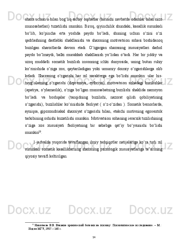 shaxs uchun u bilan bog‘liq salbiy oqibatlar (birinchi navbatda odamlar bilan nizo
munosabatlari) tuzatilishi mumkin. Biroq, qiyinchilik shundaki, kasallik surunkali
bo‘lib,   ko‘pincha   erta   yoshda   paydo   bo‘ladi,   shuning   uchun   o‘zini   o‘zi
qadrlashning   dastlabki   shakllanishi   va   shaxsning   motivatsion   sohasi   boshidanoq
buzilgan   sharoitlarda   davom   etadi.   O‘zgargan   shaxsning   xususiyatlari   darhol
paydo   bo‘lmaydi,   balki   murakkab   shakllanish   yo‘lidan   o‘tadi.   Har   bir   jiddiy   va
uzoq   muddatli   somatik   buzilish   insonning   ichki   dunyosida,   uning   butun   ruhiy
ko‘rinishida   o‘ziga   xos,   qaytariladigan   yoki   umumiy   doimiy   o‘zgarishlarga   olib
keladi.   Shaxsning   o‘zgarishi   har   xil   xarakterga   ega   bo‘lishi   mumkin:   ular   his-
tuyg‘ularning   o‘zgarishi   (depressiya,   eyforiya),   motivatsion   sohadagi   buzilishlar
(apatiya, o‘ylamaslik), o‘ziga bo‘lgan munosabatning buzilishi  shaklida namoyon
bo‘ladi.   va   boshqalar   (tanqidning   buzilishi,   nazorat   qilish   qobiliyatining
o‘zgarishi),   buzilishlar   ko‘rinishida   faoliyat   (   o‘z-o‘zidan   ).   Somatik   bemorlarda,
ayniqsa,   gipoxondriakal   shaxsiyat   o‘zgarishi   bilan,   etakchi   motivning   egosentrik
tarkibining oshishi kuzatilishi mumkin. Motivatsion sohaning ierarxik tuzilishining
o‘ziga   xos   xususiyati   faoliyatning   bir   sababga   qat’iy   bo‘ysunishi   bo‘lishi
mumkin 13
.
1-jadvalda   yuqorida   tavsiflangan   ilmiy   tadqiqotlar   natijalariga   ko‘ra   turli   xil
surunkali   somatik   kasalliklarning   shaxsning   psixologik   xususiyatlariga   ta’sirining
qiyosiy tavsifi keltirilgan.
13
  Николаева   В.В.   Влияние   хронической   болезни   на   психику:   Психологическое   исследование.   –   М.:
Изд-во МГУ, 1987.– 168 с.
14 