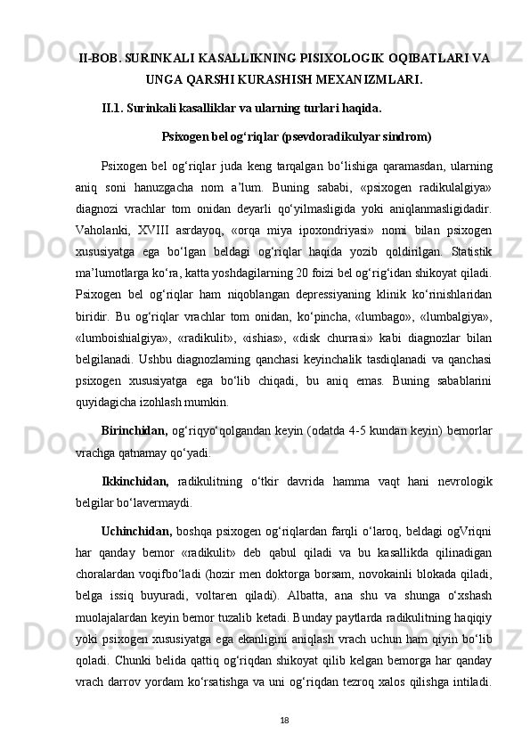 II - BOB .  SURINKALI   KASALLIKNING   PISIXOLOGIK   OQIBATLARI   VA
UNGA   QARSHI   KURASHISH   MEXANIZMLARI .
II.1.  Surinkali kasalliklar va ularning turlari haqida.
Psixogen bel og‘riqlar (psevdoradikulyar sindrom)
Psixogen   bel   og‘riqlar   juda   keng   tarqalgan   bo‘lishiga   qaramasdan,   ularning
aniq   soni   hanuzgacha   nom   a’lum.   Buning   sababi,   «psixogen   radikulalgiya»
diagnozi   vrachlar   tom   onidan   deyarli   qo‘yilmasligida   yoki   aniqlanmasligidadir.
Vaholanki,   XVIII   asrdayoq,   «orqa   miya   ipoxondriyasi»   nomi   bilan   psixogen
xususiyatga   ega   bo‘lgan   beldagi   og‘riqlar   haqida   yozib   qoldirilgan.   Statistik
ma’lumotlarga ko‘ra, katta yoshdagilarning 20 foizi bel og‘rig‘idan shikoyat qiladi.
Psixogen   bel   og‘riqlar   ham   niqoblangan   depressiyaning   klinik   ko‘rinishlaridan
biridir.   Bu   og‘riqlar   vrachlar   tom   onidan,   ko‘pincha,   «lumbago»,   «lumbalgiya»,
«lumboishialgiya»,   «radikulit»,   «ishias»,   «disk   churrasi»   kabi   diagnozlar   bilan
belgilanadi.   Ushbu   diagnozlaming   qanchasi   keyinchalik   tasdiqlanadi   va   qanchasi
psixogen   xususiyatga   ega   bo‘lib   chiqadi,   bu   aniq   emas.   Buning   sabablarini
quyidagicha izohlash mumkin.
Birinchidan,   og‘riqyo‘qolgandan keyin (odatda 4-5 kundan keyin)  bemorlar
vrachga qatnamay qo‘yadi. 
Ikkinchidan,   radikulitning   o‘tkir   davrida   hamma   vaqt   hani   nevrologik
belgilar bo‘lavermaydi.
Uchinchidan,   boshqa psixogen og‘riqlardan farqli o‘laroq, beldagi  ogVriqni
har   qanday   bemor   «radikulit»   deb   qabul   qiladi   va   bu   kasallikda   qilinadigan
choralardan   voqifbo‘ladi   (hozir   men   doktorga   borsam,   novokainli   blokada   qiladi,
belga   issiq   buyuradi,   voltaren   qiladi).   Albatta,   ana   shu   va   shunga   o‘xshash
muolajalardan keyin bemor tuzalib ketadi. Bunday paytlarda radikulitning haqiqiy
yoki   psixogen   xususiyatga   ega   ekanligini   aniqlash   vrach   uchun   ham   qiyin   bo‘lib
qoladi. Chunki  belida  qattiq og‘riqdan  shikoyat   qilib kelgan  bemorga har   qanday
vrach   darrov   yordam   ko‘rsatishga   va   uni   og‘riqdan   tezroq   xalos   qilishga   intiladi.
18 