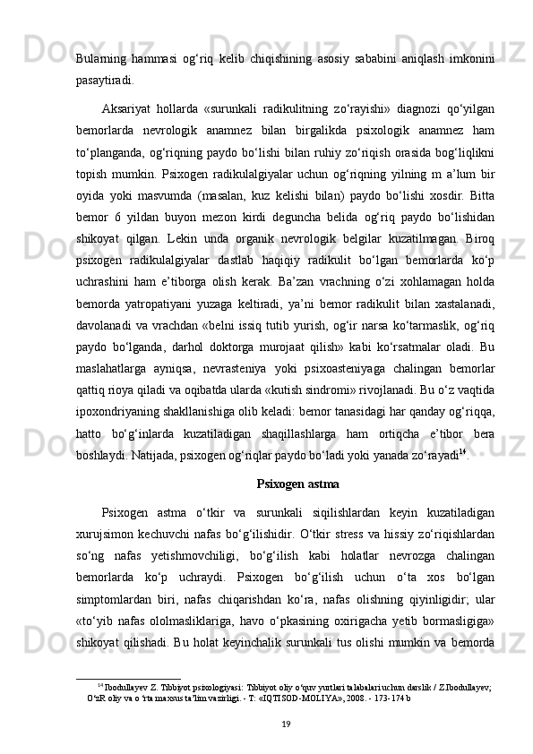 Bularning   hammasi   og‘riq   kelib   chiqishining   asosiy   sababini   aniqlash   imkonini
pasaytiradi.
Aksariyat   hollarda   «surunkali   radikulitning   zo‘rayishi»   diagnozi   qo‘yilgan
bemorlarda   nevrologik   anamnez   bilan   birgalikda   psixologik   anamnez   ham
to‘planganda,   og‘riqning   paydo   bo‘lishi   bilan   ruhiy   zo‘riqish   orasida   bog‘liqlikni
topish   mumkin.   Psixogen   radikulalgiyalar   uchun   og‘riqning   yilning   m   a’lum   bir
oyida   yoki   masvumda   (masalan,   kuz   kelishi   bilan)   paydo   bo‘lishi   xosdir.   Bitta
bemor   6   yildan   buyon   mezon   kirdi   deguncha   belida   og‘riq   paydo   bo‘lishidan
shikoyat   qilgan.   Lekin   unda   organik   nevrologik   belgilar   kuzatilmagan.   Biroq
psixogen   radikulalgiyalar   dastlab   haqiqiy   radikulit   bo‘lgan   bemorlarda   ko‘p
uchrashini   ham   e’tiborga   olish   kerak.   Ba’zan   vrachning   o‘zi   xohlamagan   holda
bemorda   yatropatiyani   yuzaga   keltiradi,   ya’ni   bemor   radikulit   bilan   xastalanadi,
davolanadi   va   vrachdan   «belni   issiq   tutib   yurish,   og‘ir   narsa   ko‘tarmaslik,   og‘riq
paydo   bo‘lganda,   darhol   doktorga   murojaat   qilish»   kabi   ko‘rsatmalar   oladi.   Bu
maslahatlarga   ayniqsa,   nevrasteniya   yoki   psixoasteniyaga   chalingan   bemorlar
qattiq rioya qiladi va oqibatda ularda «kutish sindromi» rivojlanadi. Bu o‘z vaqtida
ipoxondriyaning shakllanishiga olib keladi: bemor tanasidagi har qanday og‘riqqa,
hatto   bo‘g‘inlarda   kuzatiladigan   shaqillashlarga   ham   ortiqcha   e’tibor   bera
boshlaydi. Natijada, psixogen og‘riqlar paydo bo‘ladi yoki yanada zo‘rayadi 14
.
Psixogen astma
Psixogen   astma   o‘tkir   va   surunkali   siqilishlardan   keyin   kuzatiladigan
xurujsimon   kechuvchi   nafas   bo‘g‘ilishidir.   O‘tkir   stress   va   hissiy   zo‘riqishlardan
so‘ng   nafas   yetishmovchiligi,   bo‘g‘ilish   kabi   holatlar   nevrozga   chalingan
bemorlarda   ko‘p   uchraydi.   Psixogen   bo‘g‘ilish   uchun   o‘ta   xos   bo‘lgan
simptomlardan   biri,   nafas   chiqarishdan   ko‘ra,   nafas   olishning   qiyinligidir;   ular
«to‘yib   nafas   ololmasliklariga,   havo   o‘pkasining   oxirigacha   yetib   bormasligiga»
shikoyat   qilishadi.   Bu   holat   keyinchalik   surunkali   tus   olishi   mumkin  va   bemorda
14
  Ibodullayev Z. Tibbiyot psixologiyasi:  Tibbiyot oliy o‘quv yurtlari talabalari uchun darslik / Z.Ibodullayev;
O‘zR oliy va o ‘rta maxsus ta’lim vazirligi. - Т: «IQTISOD-MOLIYA», 2008. -  173-174 b
19