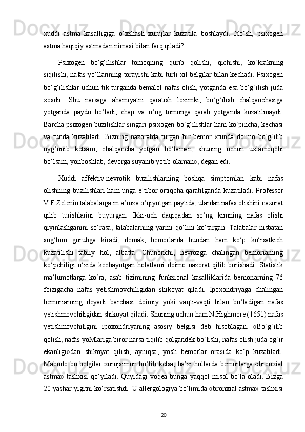 xuddi   astma   kasalligiga   o‘xshash   xurujlar   kuzatila   boshlaydi.   Xo‘sh,   psixogen
astma haqiqiy astmadan nimasi bilan farq qiladi?
Psixogen   bo‘g‘ilishlar   tomoqning   qurib   qolishi,   qichishi,   ko‘krakning
siqilishi, nafas yo‘llarining torayishi kabi turli xil belgilar bilan kechadi. Psixogen
bo‘g‘ilishlar uchun tik turganda bemalol nafas olish, yotganda esa bo‘g‘ilish juda
xosdir.   Shu   narsaga   ahamiyatni   qaratish   lozimki,   bo‘g‘ilish   chalqanchasiga
yotganda   paydo   bo‘ladi,   chap   va   o‘ng   tomonga   qarab   yotganda   kuzatilmaydi.
Barcha psixogen buzilishlar singari psixogen bo‘g‘ilishlar ham ko‘pincha, kechasi
va   tunda   kuzatiladi.   Bizning   nazoratda   turgan   bir   bemor   «tunda   doimo   bo‘g‘ilib
uyg‘onib   ketsam,   chalqancha   yotgan   bo‘laman,   shuning   uchun   uxlamoqchi
bo‘lsam, yonboshlab, devorga suyanib yotib olaman», degan edi. 
Xuddi   affektiv-nevrotik   buzilishlarning   boshqa   simptomlari   kabi   nafas
olishning buzilishlari ham unga e’tibor ortiqcha qaratilganda kuzatiladi. Professor
V.F.Zelenin talabalarga m a’ruza o‘qiyotgan paytida, ulardan nafas olishini nazorat
qilib   turishlarini   buyurgan.   Ikki-uch   daqiqadan   so‘ng   kimning   nafas   olishi
qiyinlashganini   so‘rasa,   talabalarning   yarmi   qo‘lini   ko‘targan.   Talabalar   nisbatan
sog‘lom   guruhga   kiradi,   demak,   bemorlarda   bundan   ham   ko‘p   ko‘rsatkich
kuzatilishi   tabiiy   hol,   albatta.   Chunonchi,   nevrozga   chalingan   bemoriarning
ko‘pchiligi   o‘zida   kechayotgan   holatlami   doimo   nazorat   qilib   borishadi.   Statistik
ma’lumotlarga   ko‘ra,   asab   tizimining   funksional   kasalliklarida   bemoriarning   76
foizigacha   nafas   yetishmovchiligidan   shikoyat   qiladi.   Ipoxondriyaga   chalingan
bemoriarning   deyarli   barchasi   doimiy   yoki   vaqti-vaqti   bilan   bo‘ladigan   nafas
yetishmovchiligidan shikoyat qiladi. Shuning uchun ham N.Highmore (1651) nafas
yetishmovchiligini   ipoxondriyaning   asosiy   belgisi   deb   hisoblagan.   «Bo‘g‘ilib
qolish, nafas yoMlariga biror narsa tiqilib qolgandek bo‘lishi, nafas olish juda og‘ir
ekanligi»dan   shikoyat   qilish,   ayniqsa,   yosh   bemorlar   orasida   ko‘p   kuzatiladi.
Mabodo bu belgilar  xurujsimon bo‘lib kelsa,  ba’zi hollarda bemorlarga «bronxial
astma» tashxisi  qo‘yiladi. Quyidagi  voqea bunga yaqqol  misol  bo‘la oladi. Bizga
20 yashar yigitni ko‘rsatishdi. U allergologiya bo‘limida «bronxial astma» tashxisi
20