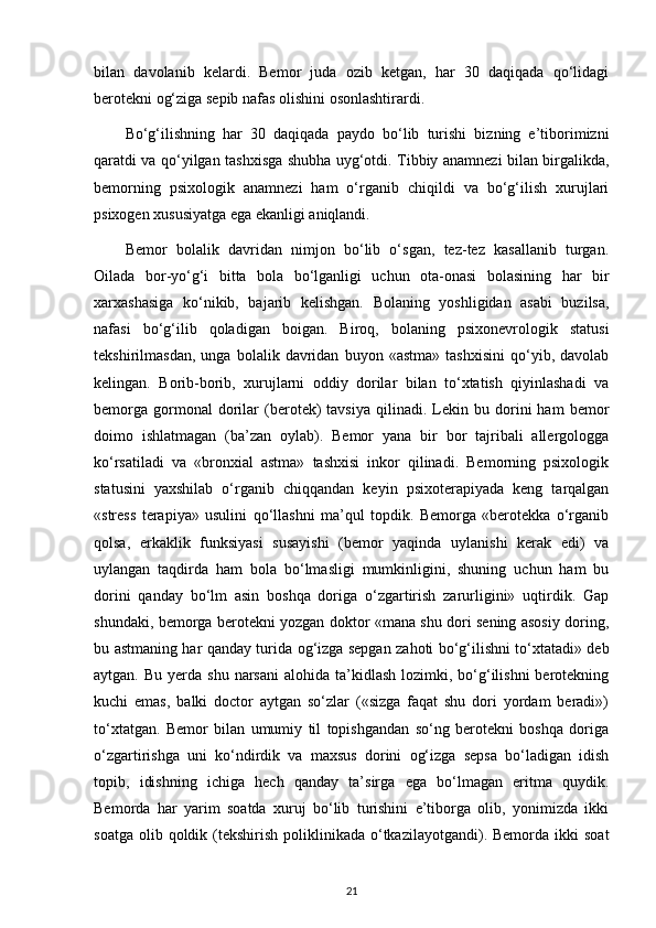 bilan   davolanib   kelardi.   Bemor   juda   ozib   ketgan,   har   30   daqiqada   qo‘lidagi
berotekni og‘ziga sepib nafas olishini osonlashtirardi.
Bo‘g‘ilishning   har   30   daqiqada   paydo   bo‘lib   turishi   bizning   e’tiborimizni
qaratdi va qo‘yilgan tashxisga shubha uyg‘otdi. Tibbiy anamnezi bilan birgalikda,
bemorning   psixologik   anamnezi   ham   o‘rganib   chiqildi   va   bo‘g‘ilish   xurujlari
psixogen xususiyatga ega ekanligi aniqlandi. 
Bemor   bolalik   davridan   nimjon   bo‘lib   o‘sgan,   tez-tez   kasallanib   turgan.
Oilada   bor-yo‘g‘i   bitta   bola   bo‘lganligi   uchun   ota-onasi   bolasining   har   bir
xarxashasiga   ko‘nikib,   bajarib   kelishgan.   Bolaning   yoshligidan   asabi   buzilsa,
nafasi   bo‘g‘ilib   qoladigan   boigan.   Biroq,   bolaning   psixonevrologik   statusi
tekshirilmasdan,   unga   bolalik   davridan   buyon   «astma»   tashxisini   qo‘yib,   davolab
kelingan.   Borib-borib,   xurujlarni   oddiy   dorilar   bilan   to‘xtatish   qiyinlashadi   va
bemorga   gormonal   dorilar   (berotek)   tavsiya   qilinadi.   Lekin   bu  dorini   ham   bemor
doimo   ishlatmagan   (ba’zan   oylab).   Bemor   yana   bir   bor   tajribali   allergologga
ko‘rsatiladi   va   «bronxial   astma»   tashxisi   inkor   qilinadi.   Bemorning   psixologik
statusini   yaxshilab   o‘rganib   chiqqandan   keyin   psixoterapiyada   keng   tarqalgan
«stress   terapiya»   usulini   qo‘llashni   ma’qul   topdik.   Bemorga   «berotekka   o‘rganib
qolsa,   erkaklik   funksiyasi   susayishi   (bemor   yaqinda   uylanishi   kerak   edi)   va
uylangan   taqdirda   ham   bola   bo‘lmasligi   mumkinligini,   shuning   uchun   ham   bu
dorini   qanday   bo‘lm   asin   boshqa   doriga   o‘zgartirish   zarurligini»   uqtirdik.   Gap
shundaki, bemorga berotekni yozgan doktor «mana shu dori sening asosiy doring,
bu astmaning har qanday turida og‘izga sepgan zahoti bo‘g‘ilishni to‘xtatadi» deb
aytgan.  Bu yerda  shu  narsani   alohida ta’kidlash  lozimki, bo‘g‘ilishni  berotekning
kuchi   emas,   balki   doctor   aytgan   so‘zlar   («sizga   faqat   shu   dori   yordam   beradi»)
to‘xtatgan.   Bemor   bilan   umumiy   til   topishgandan   so‘ng   berotekni   boshqa   doriga
o‘zgartirishga   uni   ko‘ndirdik   va   maxsus   dorini   og‘izga   sepsa   bo‘ladigan   idish
topib,   idishning   ichiga   hech   qanday   ta’sirga   ega   bo‘lmagan   eritma   quydik.
Bemorda   har   yarim   soatda   xuruj   bo‘lib   turishini   e’tiborga   olib,   yonimizda   ikki
soatga  olib qoldik  (tekshirish  poliklinikada  o‘tkazilayotgandi).  Bemorda ikki   soat
21 