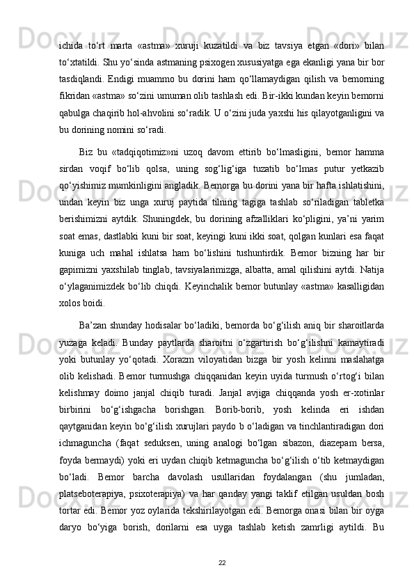 ichida   to‘rt   marta   «astma»   xuruji   kuzatildi   va   biz   tavsiya   etgan   «dori»   bilan
to‘xtatildi. Shu yo‘sinda astmaning psixogen xususiyatga ega ekanligi yana bir bor
tasdiqlandi.   Endigi   muammo   bu   dorini   ham   qo‘llamaydigan   qilish   va   bemorning
fikridan «astma» so‘zini umuman olib tashlash edi. Bir-ikki kundan keyin bemorni
qabulga chaqirib hol-ahvolini so‘radik. U o‘zini juda yaxshi his qilayotganligini va
bu dorining nomini so‘radi.
Biz   bu   «tadqiqotimiz»ni   uzoq   davom   ettirib   bo‘lmasligini,   bemor   hamma
sirdan   voqif   bo‘lib   qolsa,   uning   sog‘lig‘iga   tuzatib   bo‘lmas   putur   yetkazib
qo‘yishimiz mumkinligini angladik. Bemorga bu dorini yana bir hafta ishlatishini,
undan   keyin   biz   unga   xuruj   paytida   tilning   tagiga   tashlab   so‘riladigan   tabletka
berishimizni   aytdik.   Shuningdek,   bu   dorining   afzalliklari   ko‘pligini,   ya’ni   yarim
soat emas, dastlabki kuni bir soat, keyingi kuni ikki soat, qolgan kunlari esa faqat
kuniga   uch   mahal   ishlatsa   ham   bo‘lishini   tushuntirdik.   Bemor   bizning   har   bir
gapimizni   yaxshilab  tinglab,  tavsiyalarimizga,   albatta,  amal  qilishini  aytdi.  Natija
o‘ylaganimizdek bo‘lib chiqdi. Keyinchalik bemor  butunlay «astma» kasalligidan
xolos boidi.
Ba’zan shunday hodisalar  bo‘ladiki, bemorda bo‘g‘ilish aniq bir sharoitlarda
yuzaga   keladi.   Bunday   paytlarda   sharoitni   o‘zgartirish   bo‘g‘ilishni   kamaytiradi
yoki   butunlay   yo‘qotadi.   Xorazm   viloyatidan   bizga   bir   yosh   kelinni   maslahatga
olib   kelishadi.   Bemor   turmushga   chiqqanidan   keyin   uyida   turmush   o‘rtog‘i   bilan
kelishmay   doimo   janjal   chiqib   turadi.   Janjal   avjiga   chiqqanda   yosh   er-xotinlar
birbirini   bo‘g‘ishgacha   borishgan.   Borib-borib,   yosh   kelinda   eri   ishdan
qaytganidan keyin bo‘g‘ilish xurujlari paydo b o‘ladigan va tinchlantiradigan dori
ichmaguncha   (faqat   seduksen,   uning   analogi   bo‘lgan   sibazon,   diazepam   bersa,
foyda bermaydi) yoki eri uydan chiqib ketmaguncha bo‘g‘ilish o‘tib ketmaydigan
bo‘ladi.   Bemor   barcha   davolash   usullaridan   foydalangan   (shu   jumladan,
platseboterapiya,   psixoterapiya)   va   har   qanday   yangi   taklif   etilgan   usuldan   bosh
tortar edi. Bemor yoz oylarida tekshirilayotgan edi. Bemorga onasi bilan bir oyga
daryo   bo‘yiga   borish,   dorilarni   esa   uyga   tashlab   ketish   zamrligi   aytildi.   Bu
22 