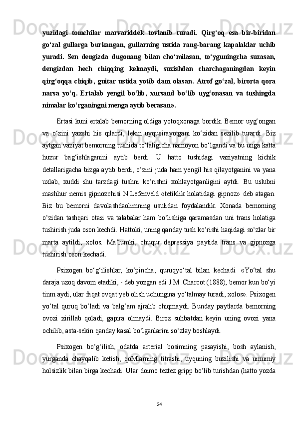 yuzidagi   tomchilar   marvariddek   tovlanib   turadi.   Qirg‘oq   esa   bir-biridan
go‘zal   gullarga   burkangan,   gullarning   ustida   rang-barang   kapalaklar   uchib
yuradi.   Sen   dengizda   dugonang   bilan   cho‘milasan,   to‘yguningcha   suzasan,
dengizdan   hech   chiqqing   kelmaydi,   suzishdan   charchaganingdan   keyin
qirg‘oqqa   chiqib,   guitar   ustida   yotib   dam   olasan.   Atrof   go‘zal,   birorta   qora
narsa   yo‘q.   Ertalab   yengil   bo‘lib,   xursand   bo‘lib   uyg‘onasan   va   tushingda
nimalar ko‘rganingni menga aytib berasan».
Ertasi kuni ertalab bemorning oldiga yotoqxonaga bordik. Bemor uyg‘ongan
va   o‘zini   yaxshi   his   qilardi,   lekin   uyqusirayotgani   ko‘zidan   sezilib   turardi.   Biz
aytgan vaziyat bemorning tushida to‘laligicha namoyon bo‘lgandi va bu unga katta
huzur   bag‘ishlaganini   aytib   berdi.   U   hatto   tushidagi   vaziyatning   kichik
detallarigacha bizga aytib berdi, o‘zini juda ham yengil his qilayotganini  va yana
uxlab,   xuddi   shu   tarzdagi   tushni   ko‘rishni   xohlayotganligini   aytdi.   Bu   uslubni
mashhur   nemis   gipnozchisi   N.Lefenveld   «tetiklik   holatidagi   gipnoz»   deb   atagan.
Biz   bu   bemorni   davolashdaolimning   usulidan   foydalandik.   Xonada   bemorning
o‘zidan   tashqari   otasi   va   talabalar   ham   bo‘lishiga   qaramasdan   uni   trans   holatiga
tushirish juda oson kechdi. Hattoki, uning qanday tush ko‘rishi haqidagi so‘zlar bir
marta   aytildi,   xolos.   Ma’lumki,   chuqur   depressiya   paytida   trans   va   gipnozga
tushirish oson kechadi.
Psixogen   bo‘g‘ilishlar,   ko‘pincha,   quruqyo‘tal   bilan   kechadi.   «Yo‘tal   shu
daraja uzoq davom etadiki, - deb yozgan edi J.M .Charcot (1888), bemor kun bo‘yi
tinm aydi, ular faqat ovqat yeb olish uchungina yo‘talmay turadi, xolos». Psixogen
yo‘tal   quruq   bo‘ladi   va   balg‘am   ajralib   chiqmaydi.   Bunday   paytlarda   bemorning
ovozi   xirillab   qoladi,   gapira   olmaydi.   Biroz   suhbatdan   keyin   uning   ovozi   yana
ochilib, asta-sekin qanday kasal bo‘lganlarini so‘zlay boshlaydi. 
Psixogen   bo‘g‘ilish,   odatda   arterial   bosimning   pasayishi,   bosh   aylanish,
yurganda   chayqalib   ketish,   qoMlarning   titrashi,   uyquning   buzilishi   va   umumiy
holsizlik bilan birga kechadi. Ular doimo teztez gripp bo‘lib turishdan (hatto yozda
24 