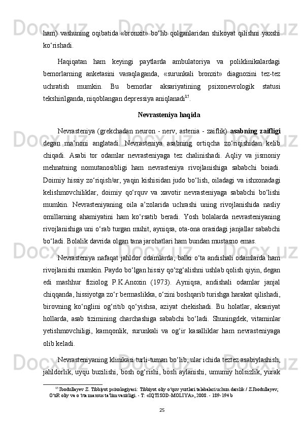 ham)  vashuning  oqibatida «bronxit» bo‘lib qolganlaridan shikoyat  qilishni  yaxshi
ko‘rishadi.
Haqiqatan   ham   keyingi   paytlarda   ambulatoriya   va   poliklinikalardagi
bemorlarning   anketasini   varaqlaganda,   «surunkali   bronxit»   diagnozini   tez-tez
uchratish   mumkin.   Bu   bemorlar   aksariyatining   psixonevrologik   statusi
tekshirilganda, niqoblangan depressiya aniqlanadi 15
.
Nevrasteniya haqida
Nevrasteniya   (grekchadan   neuron   -   nerv,   astenia   -   zaiflik)   asabning   zaifligi
degan   ma’noni   anglatadi.   Nevrasteniya   asabning   ortiqcha   zo‘riqishidan   kelib
chiqadi.   Asabi   tor   odamlar   nevrasteniyaga   tez   chalinishadi.   Aqliy   va   jismoniy
mehnatning   nomutanosibligi   ham   nevrasteniya   rivojlanishiga   sababchi   boiadi.
Doimiy hissiy zo‘riqish!ar, yaqin kishisidan judo bo‘lish, oiladagi va ishxonadagi
kelishmovchiliklar,   doimiy   qo‘rquv   va   xavotir   nevrasteniyaga   sababchi   bo‘lishi
mumkin.   Nevrasteniyaning   oila   a’zolarida   uchrashi   uning   rivojlanishida   nasliy
omillarning   ahamiyatini   ham   ko‘rsatib   beradi.   Yosh   bolalarda   nevrasteniyaning
rivojlanishiga uni o‘rab turgan muhit, ayniqsa, ota-ona orasidagi janjallar sababchi
bo‘ladi. Bolalik davrida olgan tana jarohatlari ham bundan mustasno emas.
Nevrasteniya nafaqat  jahldor  odamlarda, balki o‘ta andishali  odamlarda ham
rivojlanishi mumkin. Paydo bo‘lgan hissiy qo‘zg‘alishni ushlab qolish qiyin, degan
edi   mashhur   fiziolog   P.K.Anoxin   (1973).   Ayniqsa,   andishali   odamlar   janjal
chiqqanda, hissiyotga zo‘r bermaslikka, o‘zini boshqarib turishga harakat qilishadi,
birovning   ko‘nglini   og‘ritib   qo‘yishsa,   aziyat   chekishadi.   Bu   holatlar,   aksariyat
hollarda,   asab   tizimining   charchashiga   sababchi   bo‘ladi.   Shuningdek,   vitaminlar
yetishmovchiligi,   kamqonlik,   surunkali   va   og‘ir   kasalliklar   ham   nevrasteniyaga
olib keladi.
Nevrasteniyaning klinikasi turli-tuman bo‘lib, ular ichida teztez asabiylashish,
jahldorlik,   uyqu  buzilishi,   bosh   og‘rishi,   bosh   aylanishi,   umumiy  holsizlik,   yurak
15
  Ibodullayev Z. Tibbiyot psixologiyasi:  Tibbiyot oliy o‘quv yurtlari talabalari uchun darslik / Z.Ibodullayev;
O‘zR oliy va o ‘rta maxsus ta’lim vazirligi. - Т: «IQTISOD-MOLIYA», 2008. -  189-194 b
25 