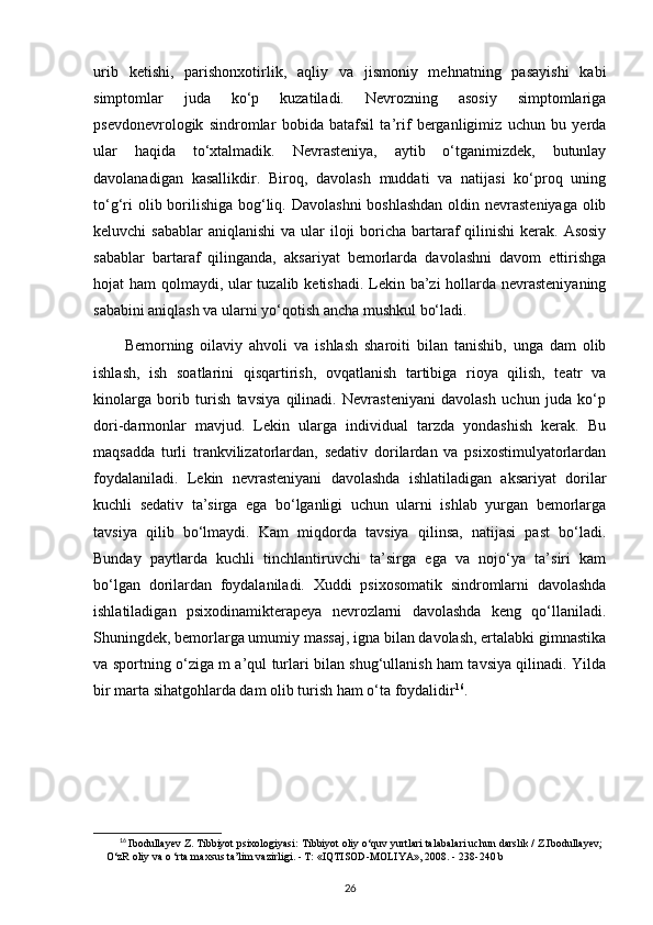 urib   ketishi,   parishonxotirlik,   aqliy   va   jismoniy   mehnatning   pasayishi   kabi
simptomlar   juda   ko‘p   kuzatiladi.   Nevrozning   asosiy   simptomlariga
psevdonevrologik   sindromlar   bobida   batafsil   ta’rif   berganligimiz   uchun   bu   yerda
ular   haqida   to‘xtalmadik.   Nevrasteniya,   aytib   o‘tganimizdek,   butunlay
davolanadigan   kasallikdir.   Biroq,   davolash   muddati   va   natijasi   ko‘proq   uning
to‘g‘ri  olib borilishiga bog‘liq. Davolashni  boshlashdan  oldin nevrasteniyaga olib
keluvchi  sabablar  aniqlanishi  va ular  iloji  boricha bartaraf  qilinishi  kerak. Asosiy
sabablar   bartaraf   qilinganda,   aksariyat   bemorlarda   davolashni   davom   ettirishga
hojat ham qolmaydi, ular  tuzalib ketishadi. Lekin ba’zi  hollarda nevrasteniyaning
sababini aniqlash va ularni yo‘qotish ancha mushkul bo‘ladi.
Bemorning   oilaviy   ahvoli   va   ishlash   sharoiti   bilan   tanishib,   unga   dam   olib
ishlash,   ish   soatlarini   qisqartirish,   ovqatlanish   tartibiga   rioya   qilish,   teatr   va
kinolarga   borib   turish   tavsiya   qilinadi.   Nevrasteniyani   davolash   uchun   juda   ko‘p
dori-darmonlar   mavjud.   Lekin   ularga   individual   tarzda   yondashish   kerak.   Bu
maqsadda   turli   trankvilizatorlardan,   sedativ   dorilardan   va   psixostimulyatorlardan
foydalaniladi.   Lekin   nevrasteniyani   davolashda   ishlatiladigan   aksariyat   dorilar
kuchli   sedativ   ta’sirga   ega   bo‘lganligi   uchun   ularni   ishlab   yurgan   bemorlarga
tavsiya   qilib   bo‘lmaydi.   Kam   miqdorda   tavsiya   qilinsa,   natijasi   past   bo‘ladi.
Bunday   paytlarda   kuchli   tinchlantiruvchi   ta’sirga   ega   va   nojo‘ya   ta’siri   kam
bo‘lgan   dorilardan   foydalaniladi.   Xuddi   psixosomatik   sindromlarni   davolashda
ishlatiladigan   psixodinamikterapeya   nevrozlarni   davolashda   keng   qo‘llaniladi.
Shuningdek, bemorlarga umumiy massaj, igna bilan davolash, ertalabki gimnastika
va sportning o‘ziga m a’qul turlari bilan shug‘ullanish ham tavsiya qilinadi. Yilda
bir marta sihatgohlarda dam olib turish ham o‘ta foydalidir 16
.
16
  Ibodullayev Z. Tibbiyot psixologiyasi:  Tibbiyot oliy o‘quv yurtlari talabalari uchun darslik / Z.Ibodullayev;
O‘zR oliy va o ‘rta maxsus ta’lim vazirligi. - Т: «IQTISOD-MOLIYA», 2008. -  238-240 b 
26 