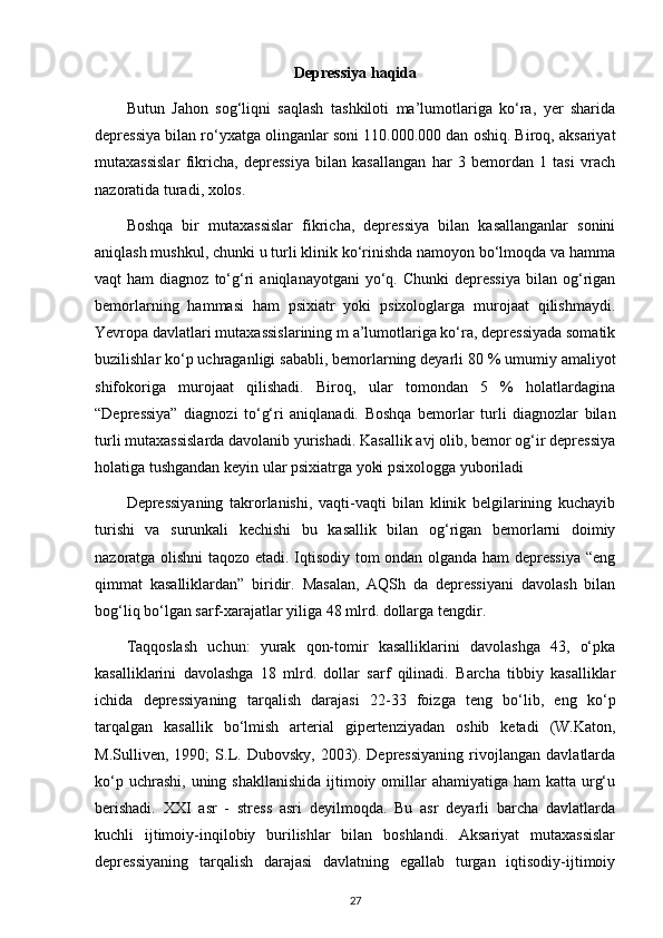 Depressiya haqida
Butun   Jahon   sog‘liqni   saqlash   tashkiloti   ma’lumotlariga   ko‘ra,   yer   sharida
depressiya bilan ro‘yxatga olinganlar soni 110.000.000 dan oshiq. Biroq, aksariyat
mutaxassislar   fikricha,   depressiya   bilan   kasallangan   har   3   bemordan   1   tasi   vrach
nazoratida turadi, xolos.
Boshqa   bir   mutaxassislar   fikricha,   depressiya   bilan   kasallanganlar   sonini
aniqlash mushkul, chunki u turli klinik ko‘rinishda namoyon bo‘lmoqda va hamma
vaqt   ham   diagnoz  to‘g‘ri   aniqlanayotgani  yo‘q.  Chunki  depressiya  bilan  og‘rigan
bemorlarning   hammasi   ham   psixiatr   yoki   psixologlarga   murojaat   qilishmaydi.
Yevropa davlatlari mutaxassislarining m a’lumotlariga ko‘ra, depressiyada somatik
buzilishlar ko‘p uchraganligi sababli, bemorlarning deyarli 80  %   umumiy amaliyot
shifokoriga   murojaat   qilishadi.   Biroq,   ular   tomondan   5   %   holatlardagina
“Depressiya”   diagnozi   to‘g‘ri   aniqlanadi.   Boshqa   bemorlar   turli   diagnozlar   bilan
turli mutaxassislarda davolanib yurishadi. Kasallik avj olib, bemor og‘ir depressiya
holatiga tushgandan keyin ular psixiatrga yoki psixologga yuboriladi
Depressiyaning   takrorlanishi,   vaqti-vaqti   bilan   klinik   belgilarining   kuchayib
turishi   va   surunkali   kechishi   bu   kasallik   bilan   og‘rigan   bemorlarni   doimiy
nazoratga olishni taqozo etadi. Iqtisodiy tom ondan olganda ham depressiya “eng
qimmat   kasalliklardan”   biridir.   Masalan,   AQSh   da   depressiyani   davolash   bilan
bog‘liq bo‘lgan sarf-xarajatlar yiliga 48 mlrd. dollarga tengdir.
Taqqoslash   uchun:   yurak   qon-tomir   kasalliklarini   davolashga   43,   o‘pka
kasalliklarini   davolashga   18   mlrd.   dollar   sarf   qilinadi.   Barcha   tibbiy   kasalliklar
ichida   depressiyaning   tarqalish   darajasi   22-33   foizga   teng   bo‘lib,   eng   ko‘p
tarqalgan   kasallik   bo‘lmish   arterial   gipertenziyadan   oshib   ketadi   (W.Katon,
M.Sulliven,   1990;   S.L.   Dubovsky,   2003).   Depressiyaning   rivojlangan   davlatlarda
ko‘p uchrashi,  uning shakllanishida  ijtimoiy omillar  ahamiyatiga ham  katta urg‘u
berishadi.   XXI   asr   -   stress   asri   deyilmoqda.   Bu   asr   deyarli   barcha   davlatlarda
kuchli   ijtimoiy-inqilobiy   burilishlar   bilan   boshlandi.   Aksariyat   mutaxassislar
depressiyaning   tarqalish   darajasi   davlatning   egallab   turgan   iqtisodiy-ijtimoiy
27