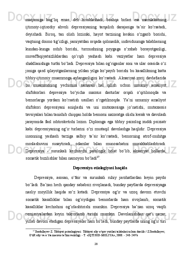 maqomiga   bog‘liq   emas,   deb   hisoblashadi,   boshqa   birlari   esa   mamlakatning
ijtimoiy-iqtisodiy   ahvoli   depressiyaning   tarqalish   darajasiga   ta’sir   ko‘rsatadi,
deyishadi.   Biroq,   tan   olish   lozimki,   hayot   tarzining   keskin   o‘zgarib   borishi,
vaqtning doimo tig‘izligi, jamiyatdan orqada qolmaslik, individuumga talablarning
kundan-kunga   oshib   borishi,   turmushning   poygaga   o‘xshab   borayotganligi,
muvaffaqiyatsizliklardan   qo‘rqib   yashash   kabi   vaziyatlar   ham   depressiya
shakllanishiga turtki bo‘ladi. Depressiya bilan og‘riganlar soni va ular orasida o‘z
joniga   qasd   qilayotganlarning   yildan   yilga   ko‘payib   borishi   bu   kasallikning   katta
tibbiy-ijtimoiy   muammoga   aylanganligini   ko‘rsatadi.   Aksariyat   xorij   davlatlarida
bu   muammoning   yechimini   samarali   hal   qilish   uchun   umumiy   amaliyot
shifokorlari   depressiya   bo‘yicha   maxsus   dasturlar   orqali   o‘qitilmoqda   va
bemorlarga   yordam   ko‘rsatish   usullari   o‘rgatilmoqda.   Ya’ni   umumiy   amaliyot
shifokori   depressiyani   aniqlashi   va   uni   mutaxassisga   jo‘natishi,   mutaxassis
tavsiyalari bilan tanishib chiqqan holda bemorni nazoratga olishi kerak va davolash
jarayonida   faol   ishtiroketishi   lozim.   Diplomga   ega   tibbiy   psixolog   xuddi   psixiatr
kabi   depressiyaning   og‘ir   turlarini   o‘zi   mustaqil   davolashga   haqlidir.   Depressiya
insonning   yashash   tarziga   salbiy   ta’sir   ko‘rsatadi,   bemorning   atrof-muhitga
moslashuvini   susaytiradi,   odamlar   bilan   munosabatini   murakkablashtiradi.
Depressiya   -   surunkali   kechuvchi   patologik   holat   bo‘lib,   aksariyat   hollarda,
somatik buzilishlar bilan namoyon bo‘ladi 17
.
Depressiya etiologiyasi haqida
Depressiya,   asosan,   o‘tkir   va   surunkali   ruhiy   jarohatlardan   keyin   paydo
bo‘Iadi.  Ba’zan   hech  qanday  sababsiz   rivojlanadi,  bunday  paytlarda  depressiyaga
nasliy   moyillik   haqida   so‘z   ketadi.   Depressiya   og‘ir   va   uzoq   davom   etuvchi
somatik   kasalliklar   bilan   og‘riydigan   bemorlarda   ham   rivojlanib,   somatik
kasalliklar   kechishini   og‘irlashtirishi   mumkin.   Depressiya   ba’zan   uzoq   vaqtli
remissiyalardan   keyin   takrorlanib   turishi   mumkin.   Davolanishdan   qat’i   nazar,
yillab davom etadigan depressiyalar ham bo‘ladi, bunday paytlarda uning og‘ir turi
17
  Ibodullayev Z. Tibbiyot psixologiyasi:  Tibbiyot oliy o‘quv yurtlari talabalari uchun darslik / Z.Ibodullayev;
O‘zR oliy va o ‘rta maxsus ta’lim vazirligi. - Т: «IQTISOD-MOLIYA», 2008. -  248-249 b
28 