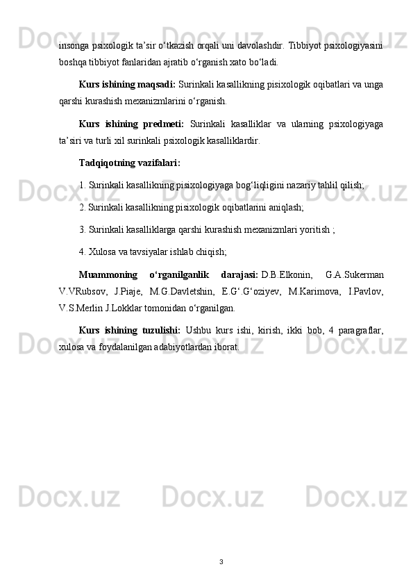 insonga psixologik ta’sir o‘tkazish orqali uni davolashdir. Tibbiyot psixologiyasini
boshqa tibbiyot fanlaridan ajratib o‘rganish xato bo‘ladi.
Kurs   ishining maqsadi :  Surinkali kasallikning pisixologik oqibatlari va unga
qarshi kurashish mexanizmlarini o‘rganish.
Kurs   ishining   predmeti:   Surinkali   kasalliklar   va   ularning   psixologiyaga
ta’siri va turli xil surinkali psixologik kasalliklardir.
Tadqiqotning   vazifalari :
1. Surinkali kasallikning pisixologiyaga bog‘liqligini nazariy tahlil qilish;
2.   Surinkali kasallikning pisixologik oqibatlarini aniqlash;
3. Surinkali kasalliklarga qarshi kurashish mexanizmlari yoritish ;
4. Xulosa   va tavsiyalar ishlab chiqish ;
Muammoning   o‘rganilganlik   darajasi:   D.B.Elkonin,   G.A.Sukerman
V.VRubsov,   J.Piaje,   M.G.Davletshin,   E.G‘.G‘oziyev,   M.Karimova,   I.Pavlov,
V.S.Merlin J.Lokklar tomonidan o‘rganilgan. 
Kurs   ishining   tuzulishi:   Ushbu   kurs   ishi,   kirish,   ikki   bob,   4   paragraflar,
xulosa va foydalanilgan adabiyotlardan iborat.
3 