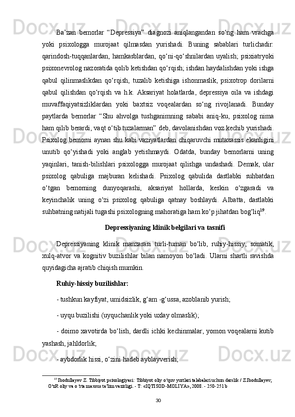 Ba’zan   bemorlar   “Depressiya”   diagnozi   aniqlangandan   so‘ng   ham   vrachga
yoki   psixologga   murojaat   qilmasdan   yurishadi.   Buning   sabablari   turlichadir:
qarindosh-tuqqanlardan,   hamkasblardan,   qo‘ni-qo‘shnilardan   uyalish;   psixiatryoki
psixonevrolog nazoratida qolib ketishdan qo‘rqish; ishdan haydalishdan yoki ishga
qabul   qilinmaslikdan   qo‘rqish,   tuzalib   ketishiga   ishonmaslik,   psixotrop   dorilarni
qabul   qilishdan   qo‘rqish   va   h.k.   Aksariyat   holatlarda,   depressiya   oila   va   ishdagi
muvaffaqiyatsizliklardan   yoki   baxtsiz   voqealardan   so‘ng   rivojlanadi.   Bunday
paytlarda   bemorlar   “Shu   ahvolga   tushganimning   sababi   aniq-ku,   psixolog   nima
ham qilib berardi, vaqt o‘tib tuzalarman” deb, davolanishdan voz kechib yurishadi.
Psixolog bemorni aynan shu kabi vaziyatlardan chiqaruvchi mutaxassis ekanligini
unutib   qo‘yishadi   yoki   anglab   yetishmaydi.   Odatda,   bunday   bemorlarni   uning
yaqinlari,   tanish-bilishlari   psixologga   murojaat   qilishga   undashadi.   Demak,   ular
psixolog   qabuliga   majburan   kelishadi.   Psixolog   qabulida   dastlabki   suhbatdan
o‘tgan   bemorning   dunyoqarashi,   aksariyat   hollarda,   keskin   o‘zgaradi   va
keyinchalik   uning   o‘zi   psixolog   qabuliga   qatnay   boshlaydi.   Albatta,   dastlabki
suhbatning natijali tugashi psixologning mahoratiga ham ko‘p jihatdan bog‘liq 19
.
Depressiyaning klinik belgilari va tasnifi
Depressiyaning   klinik   manzarasi   turli-tuman   bo‘lib,   ruhiy-hissiy,   somatik,
xulq-atvor   va   kognitiv   buzilishlar   bilan   namoyon   bo‘ladi.   Ularni   shartli   ravishda
quyidagicha ajratib chiqish mumkin.
Ruhiy-hissiy buzilishlar:
- tushkun kayfiyat, umidsizlik, g‘am -g‘ussa, azoblanib yurish;
- uyqu buzilishi (uyquchanlik yoki uxlay olmaslik);
- doimo xavotirda bo‘lish, dardli  ichki  kechinmalar, yomon voqealarni  kutib
yashash, jahldorlik;
- aybdorlik hissi, o‘zini hadeb ayblayverish;
19
  Ibodullayev Z. Tibbiyot psixologiyasi:  Tibbiyot oliy o‘quv yurtlari talabalari uchun darslik / Z.Ibodullayev;
O‘zR oliy va o ‘rta maxsus ta’lim vazirligi. - Т: «IQTISOD-MOLIYA», 2008. -  250-251 b
30