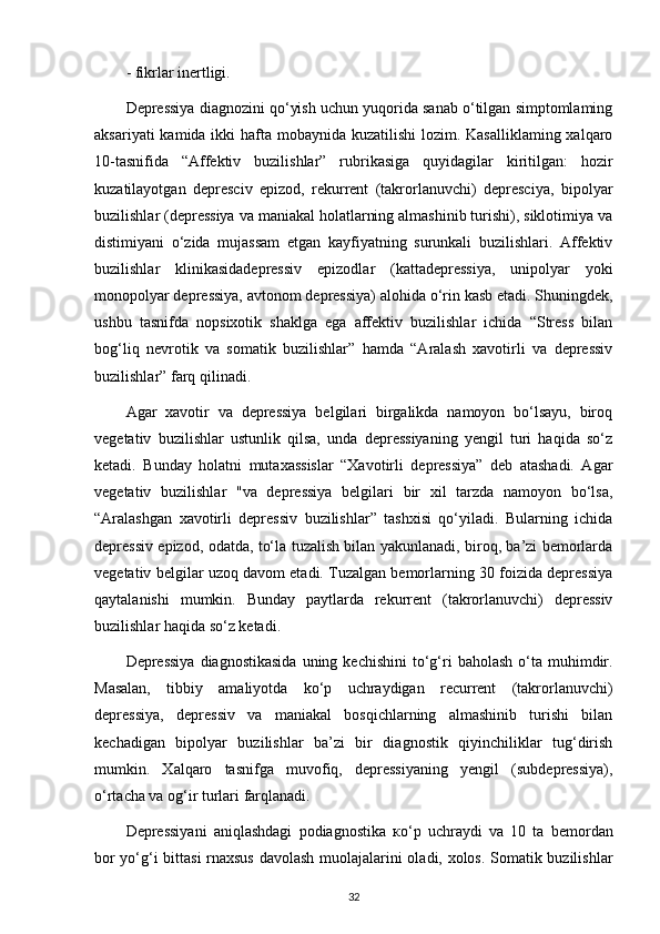 - fikrlar inertligi. 
Depressiya diagnozini qo‘yish uchun yuqorida sanab o‘tilgan simptomlaming
aksariyati  kamida ikki  hafta mobaynida kuzatilishi  lozim. Kasalliklaming xalqaro
10-tasnifida   “Affektiv   buzilishlar”   rubrikasiga   quyidagilar   kiritilgan:   hozir
kuzatilayotgan   depresciv   epizod,   rekurrent   (takrorlanuvchi)   depresciya,   bipolyar
buzilishlar (depressiya va maniakal holatlarning almashinib turishi), siklotimiya va
distimiyani   o‘zida   mujassam   etgan   kayfiyatning   surunkali   buzilishlari.   Affektiv
buzilishlar   klinikasidadepressiv   epizodlar   (kattadepressiya,   unipolyar   yoki
monopolyar depressiya, avtonom depressiya) alohida o‘rin kasb etadi. Shuningdek,
ushbu   tasnifda   nopsixotik   shaklga   ega   affektiv   buzilishlar   ichida   “Stress   bilan
bog‘liq   nevrotik   va   somatik   buzilishlar”   hamda   “Aralash   xavotirli   va   depressiv
buzilishlar” farq qilinadi.
Agar   xavotir   va   depressiya   belgilari   birgalikda   namoyon   bo‘lsayu,   biroq
vegetativ   buzilishlar   ustunlik   qilsa,   unda   depressiyaning   yengil   turi   haqida   so‘z
ketadi.   Bunday   holatni   mutaxassislar   “Xavotirli   depressiya”   deb   atashadi.   Agar
vegetativ   buzilishlar   "va   depressiya   belgilari   bir   xil   tarzda   namoyon   bo‘lsa,
“Aralashgan   xavotirli   depressiv   buzilishlar”   tashxisi   qo‘yiladi.   Bularning   ichida
depressiv epizod, odatda, to‘la tuzalish bilan yakunlanadi, biroq, ba’zi bemorlarda
vegetativ belgilar uzoq davom etadi. Tuzalgan bemorlarning 30 foizida depressiya
qaytalanishi   mumkin.   Bunday   paytlarda   rekurrent   (takrorlanuvchi)   depressiv
buzilishlar haqida so‘z ketadi.
Depressiya  diagnostikasida  uning kechishini   to‘g‘ri   baholash  o‘ta  muhimdir.
Masalan,   tibbiy   amaliyotda   ko‘p   uchraydigan   recurrent   (takrorlanuvchi)
depressiya,   depressiv   va   maniakal   bosqichlarning   almashinib   turishi   bilan
kechadigan   bipolyar   buzilishlar   ba’zi   bir   diagnostik   qiyinchiliklar   tug‘dirish
mumkin.   Xalqaro   tasnifga   muvofiq,   depressiyaning   yengil   (subdepressiya),
o‘rtacha va og‘ir turlari farqlanadi.
Depressiyani   aniqlashdagi   podiagnostika   ко ‘p   uchraydi   va   10   ta   bemordan
bor yo‘g‘i bittasi  rnaxsus  davolash muolajalarini oladi, xolos. Somatik buzilishlar
32 