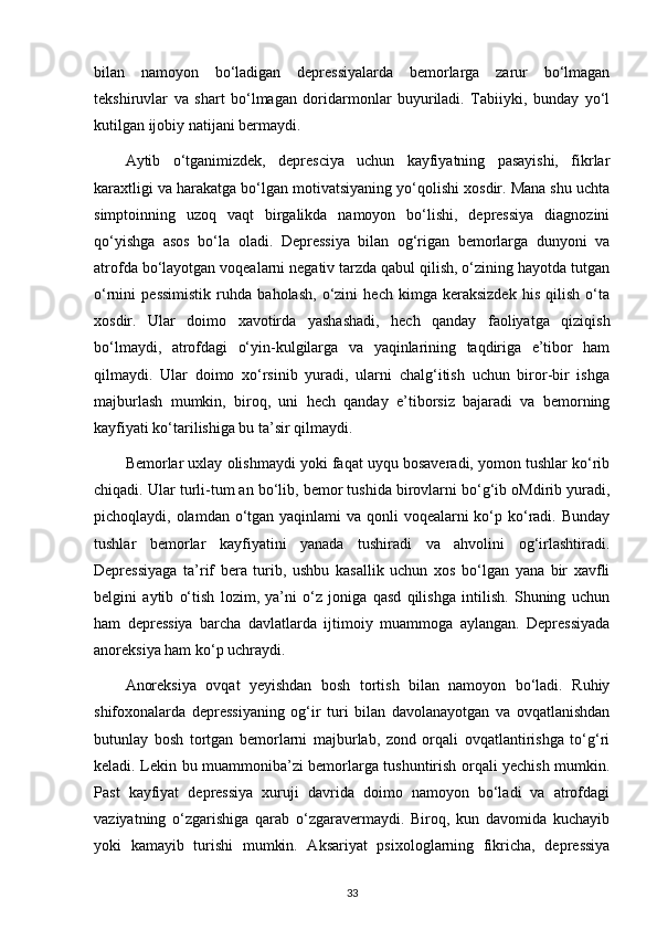 bilan   namoyon   bo‘ladigan   depressiyalarda   bemorlarga   zarur   bo‘lmagan
tekshiruvlar   va   shart   bo‘lmagan   doridarmonlar   buyuriladi.   Tabiiyki,   bunday   yo‘l
kutilgan ijobiy natijani bermaydi.
Aytib   o‘tganimizdek,   depresciya   uchun   kayfiyatning   pasayishi,   fikrlar
karaxtligi va harakatga bo‘lgan motivatsiyaning yo‘qolishi xosdir. Mana shu uchta
simptoinning   uzoq   vaqt   birgalikda   namoyon   bo‘lishi,   depressiya   diagnozini
qo‘yishga   asos   bo‘la   oladi.   Depressiya   bilan   og‘rigan   bemorlarga   dunyoni   va
atrofda bo‘layotgan voqealarni negativ tarzda qabul qilish, o‘zining hayotda tutgan
o‘rnini   pessimistik   ruhda   baholash,   o‘zini   hech   kimga   keraksizdek   his   qilish   o‘ta
xosdir.   Ular   doimo   xavotirda   yashashadi,   hech   qanday   faoliyatga   qiziqish
bo‘lmaydi,   atrofdagi   o‘yin-kulgilarga   va   yaqinlarining   taqdiriga   e’tibor   ham
qilmaydi.   Ular   doimo   xo‘rsinib   yuradi,   ularni   chalg‘itish   uchun   biror-bir   ishga
majburlash   mumkin,   biroq,   uni   hech   qanday   e’tiborsiz   bajaradi   va   bemorning
kayfiyati ko‘tarilishiga bu ta’sir qilmaydi. 
Bemorlar uxlay olishmaydi yoki faqat uyqu bosaveradi, yomon tushlar ko‘rib
chiqadi. Ular turli-tum an bo‘lib, bemor tushida birovlarni bo‘g‘ib oMdirib yuradi,
pichoqlaydi, olamdan o‘tgan yaqinlami  va qonli  voqealarni ko‘p ko‘radi. Bunday
tushlar   bemorlar   kayfiyatini   yanada   tushiradi   va   ahvolini   og‘irlashtiradi.
Depressiyaga   ta’rif   bera   turib,   ushbu   kasallik   uchun   xos   bo‘lgan   yana   bir   xavfli
belgini   aytib   o‘tish   lozim,   ya’ni   o‘z   joniga   qasd   qilishga   intilish.   Shuning   uchun
ham   depressiya   barcha   davlatlarda   ijtimoiy   muammoga   aylangan.   Depressiyada
anoreksiya ham ko‘p uchraydi.
Anoreksiya   ovqat   yeyishdan   bosh   tortish   bilan   namoyon   bo‘ladi.   Ruhiy
shifoxonalarda   depressiyaning   og‘ir   turi   bilan   davolanayotgan   va   ovqatlanishdan
butunlay   bosh   tortgan   bemorlarni   majburlab,   zond   orqali   ovqatlantirishga   to‘g‘ri
keladi. Lekin bu muammoniba’zi bemorlarga tushuntirish orqali yechish mumkin.
Past   kayfiyat   depressiya   xuruji   davrida   doimo   namoyon   bo‘ladi   va   atrofdagi
vaziyatning   o‘zgarishiga   qarab   o‘zgaravermaydi.   Biroq,   kun   davomida   kuchayib
yoki   kamayib   turishi   mumkin.   Aksariyat   psixologlarning   fikricha,   depressiya
33